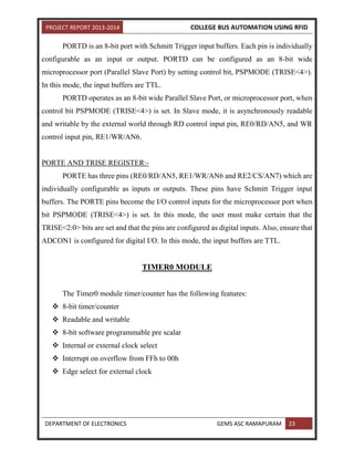 PROJECT REPORT 2013-2014 COLLEGE BUS AUTOMATION USING RFID
DEPARTMENT OF ELECTRONICS GEMS ASC RAMAPURAM 23
PORTD is an 8-bit port with Schmitt Trigger input buffers. Each pin is individually
configurable as an input or output. PORTD can be configured as an 8-bit wide
microprocessor port (Parallel Slave Port) by setting control bit, PSPMODE (TRISE<4>).
In this mode, the input buffers are TTL.
PORTD operates as an 8-bit wide Parallel Slave Port, or microprocessor port, when
control bit PSPMODE (TRISE<4>) is set. In Slave mode, it is asynchronously readable
and writable by the external world through RD control input pin, RE0/RD/AN5, and WR
control input pin, RE1/WR/AN6.
PORTE AND TRISE REGISTER:-
PORTE has three pins (RE0/RD/AN5, RE1/WR/AN6 and RE2/CS/AN7) which are
individually configurable as inputs or outputs. These pins have Schmitt Trigger input
buffers. The PORTE pins become the I/O control inputs for the microprocessor port when
bit PSPMODE (TRISE<4>) is set. In this mode, the user must make certain that the
TRISE<2:0> bits are set and that the pins are configured as digital inputs. Also, ensure that
ADCON1 is configured for digital I/O. In this mode, the input buffers are TTL.
TIMER0 MODULE
The Timer0 module timer/counter has the following features:
 8-bit timer/counter
 Readable and writable
 8-bit software programmable pre scalar
 Internal or external clock select
 Interrupt on overflow from FFh to 00h
 Edge select for external clock
 