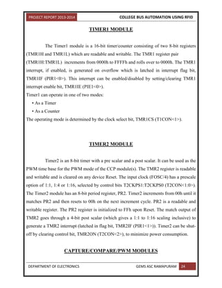 PROJECT REPORT 2013-2014 COLLEGE BUS AUTOMATION USING RFID
DEPARTMENT OF ELECTRONICS GEMS ASC RAMAPURAM 24
TIMER1 MODULE
The Timer1 module is a 16-bit timer/counter consisting of two 8-bit registers
(TMR1H and TMR1L) which are readable and writable. The TMR1 register pair
(TMR1H:TMR1L) increments from 0000h to FFFFh and rolls over to 0000h. The TMR1
interrupt, if enabled, is generated on overflow which is latched in interrupt flag bit,
TMR1IF (PIR1<0>). This interrupt can be enabled/disabled by setting/clearing TMR1
interrupt enable bit, TMR1IE (PIE1<0>).
Timer1 can operate in one of two modes:
• As a Timer
• As a Counter
The operating mode is determined by the clock select bit, TMR1CS (T1CON<1>).
TIMER2 MODULE
Timer2 is an 8-bit timer with a pre scalar and a post scalar. It can be used as the
PWM time base for the PWM mode of the CCP module(s). The TMR2 register is readable
and writable and is cleared on any device Reset. The input clock (FOSC/4) has a prescale
option of 1:1, 1:4 or 1:16, selected by control bits T2CKPS1:T2CKPS0 (T2CON<1:0>).
The Timer2 module has an 8-bit period register, PR2. Timer2 increments from 00h until it
matches PR2 and then resets to 00h on the next increment cycle. PR2 is a readable and
writable register. The PR2 register is initialized to FFh upon Reset. The match output of
TMR2 goes through a 4-bit post scalar (which gives a 1:1 to 1:16 scaling inclusive) to
generate a TMR2 interrupt (latched in flag bit, TMR2IF (PIR1<1>)). Timer2 can be shut-
off by clearing control bit, TMR2ON (T2CON<2>), to minimize power consumption.
CAPTURE/COMPARE/PWM MODULES
 