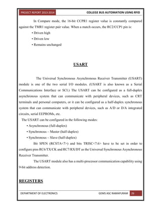 PROJECT REPORT 2013-2014 COLLEGE BUS AUTOMATION USING RFID
DEPARTMENT OF ELECTRONICS GEMS ASC RAMAPURAM 26
In Compare mode, the 16-bit CCPR1 register value is constantly compared
against the TMR1 register pair value. When a match occurs, the RC2/CCP1 pin is:
• Driven high
• Driven low
• Remains unchanged
USART
The Universal Synchronous Asynchronous Receiver Transmitter (USART)
module is one of the two serial I/O modules. (USART is also known as a Serial
Communications Interface or SCI.) The USART can be configured as a full-duplex
asynchronous system that can communicate with peripheral devices, such as CRT
terminals and personal computers, or it can be configured as a half-duplex synchronous
system that can communicate with peripheral devices, such as A/D or D/A integrated
circuits, serial EEPROMs, etc.
The USART can be configured in the following modes:
• Asynchronous (full-duplex)
• Synchronous – Master (half-duplex)
• Synchronous – Slave (half-duplex)
Bit SPEN (RCSTA<7>) and bits TRISC<7:6> have to be set in order to
configure pins RC6/TX/CK and RC7/RX/DT as the Universal Synchronous Asynchronous
Receiver Transmitter.
The USART module also has a multi-processor communication capability using
9-bit address detection.
REGISTERS
 
