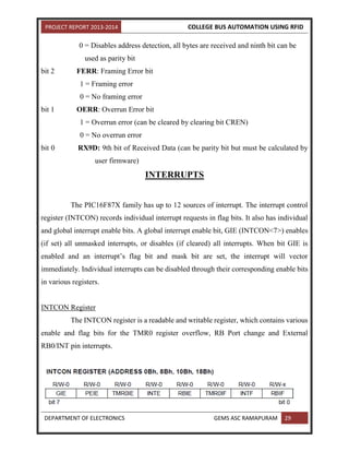 PROJECT REPORT 2013-2014 COLLEGE BUS AUTOMATION USING RFID
DEPARTMENT OF ELECTRONICS GEMS ASC RAMAPURAM 29
0 = Disables address detection, all bytes are received and ninth bit can be
used as parity bit
bit 2 FERR: Framing Error bit
1 = Framing error
0 = No framing error
bit 1 OERR: Overrun Error bit
1 = Overrun error (can be cleared by clearing bit CREN)
0 = No overrun error
bit 0 RX9D: 9th bit of Received Data (can be parity bit but must be calculated by
user firmware)
INTERRUPTS
The PIC16F87X family has up to 12 sources of interrupt. The interrupt control
register (INTCON) records individual interrupt requests in flag bits. It also has individual
and global interrupt enable bits. A global interrupt enable bit, GIE (INTCON<7>) enables
(if set) all unmasked interrupts, or disables (if cleared) all interrupts. When bit GIE is
enabled and an interrupt’s flag bit and mask bit are set, the interrupt will vector
immediately. Individual interrupts can be disabled through their corresponding enable bits
in various registers.
INTCON Register
The INTCON register is a readable and writable register, which contains various
enable and flag bits for the TMR0 register overflow, RB Port change and External
RB0/INT pin interrupts.
 