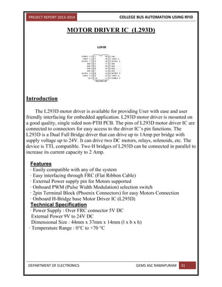 PROJECT REPORT 2013-2014 COLLEGE BUS AUTOMATION USING RFID
DEPARTMENT OF ELECTRONICS GEMS ASC RAMAPURAM 31
MOTOR DRIVER IC (L293D)
Introduction
The L293D motor driver is available for providing User with ease and user
friendly interfacing for embedded application. L293D motor driver is mounted on
a good quality, single sided non-PTH PCB. The pins of L293D motor driver IC are
connected to connectors for easy access to the driver IC’s pin functions. The
L293D is a Dual Full Bridge driver that can drive up to 1Amp per bridge with
supply voltage up to 24V. It can drive two DC motors, relays, solenoids, etc. The
device is TTL compatible. Two H bridges of L293D can be connected in parallel to
increase its current capacity to 2 Amp.
Features
· Easily compatible with any of the system
· Easy interfacing through FRC (Flat Ribbon Cable)
· External Power supply pin for Motors supported
· Onboard PWM (Pulse Width Modulation) selection switch
· 2pin Terminal Block (Phoenix Connectors) for easy Motors Connection
· Onboard H-Bridge base Motor Driver IC (L293D)
Technical Specification
· Power Supply : Over FRC connector 5V DC
External Power 9V to 24V DC
Dimensional Size : 44mm x 37mm x 14mm (l x b x h)
· Temperature Range : 0°C to +70 °C
 