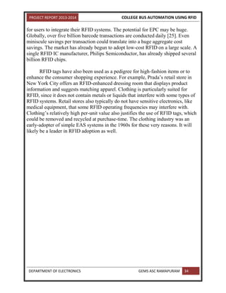PROJECT REPORT 2013-2014 COLLEGE BUS AUTOMATION USING RFID
DEPARTMENT OF ELECTRONICS GEMS ASC RAMAPURAM 34
for users to integrate their RFID systems. The potential for EPC may be huge.
Globally, over five billion barcode transactions are conducted daily [25]. Even
miniscule savings per transaction could translate into a huge aggregate cost
savings. The market has already begun to adopt low-cost RFID on a large scale. A
single RFID IC manufacturer, Philips Semiconductor, has already shipped several
billion RFID chips.
RFID tags have also been used as a pedigree for high-fashion items or to
enhance the consumer shopping experience. For example, Prada’s retail store in
New York City offers an RFID-enhanced dressing room that displays product
information and suggests matching apparel. Clothing is particularly suited for
RFID, since it does not contain metals or liquids that interfere with some types of
RFID systems. Retail stores also typically do not have sensitive electronics, like
medical equipment, that some RFID operating frequencies may interfere with.
Clothing’s relatively high per-unit value also justifies the use of RFID tags, which
could be removed and recycled at purchase-time. The clothing industry was an
early-adopter of simple EAS systems in the 1960s for these very reasons. It will
likely be a leader in RFID adoption as well.
 