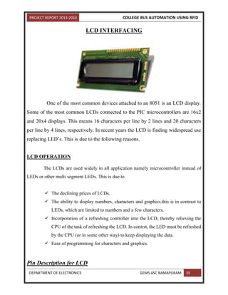 PROJECT REPORT 2013-2014 COLLEGE BUS AUTOMATION USING RFID
DEPARTMENT OF ELECTRONICS GEMS ASC RAMAPURAM 35
LCD INTERFACING
One of the most common devices attached to an 8051 is an LCD display.
Some of the most common LCDs connected to the PIC microcontrollers are 16x2
and 20x4 displays. This means 16 characters per line by 2 lines and 20 characters
per line by 4 lines, respectively. In recent years the LCD is finding widespread use
replacing LED’s. This is due to the following reasons.
LCD OPERATION
The LCDs are used widely in all application namely microcontroller instead of
LEDs or other multi segment LEDs. This is due to
 The declining prices of LCDs.
 The ability to display numbers, characters and graphics.this is in contrast to
LEDs, which are limited to numbers and a few characters.
 Incorporation of a refreshing controller into the LCD, thereby relieving the
CPU of the task of refreshing the LCD. In contrst, the LED must be refreshed
by the CPU (or in some other way) to keep displaying the data.
 Ease of programming for characters and graphics.
Pin Description for LCD
 