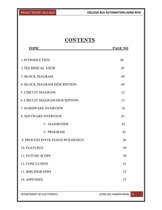 PROJECT REPORT 2013-2014 COLLEGE BUS AUTOMATION USING RFID
DEPARTMENT OF ELECTRONICS GEMS ASC RAMAPURAM 4
CONTENTS
TOPIC PAGE NO
1.INTRODUCTION 06
2.TECHNICAL VIEW 07
3. BLOCK DIAGRAM 08
4. BLOCK DIAGRAM DESCRIPTION 08
5. CIRCUIT DIAGRAM 12
6. CIRCUIT DIAGRAM DESCRIPTION 13
7. HARDWARE OVERVIEW 14
8. SOFTWARE OVERVIEW 41
 ALGORITHM 42
 PROGRAM 43
9. PROCESS INVOLVED IN PCB DESIGN 46
10. FEATURES 49
11. FUTURE SCOPE 50
12. CONCLUSION 51
13. BIBLIOGRAPHY 52
14. APPENDIX 53
 