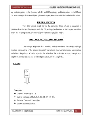 PROJECT REPORT 2013-2014 COLLEGE BUS AUTOMATION USING RFID
DEPARTMENT OF ELECTRONICS GEMS ASC RAMAPURAM 40
are on in the other cycle. In one cycle D1 and D3 conducts and in the other cycle D2 and
D4 is on. Irrespective of the input cycle the output polarity across the load remains same.
FILTER SECTION
The filter circuit used her is the capacitor filter where a capacitor is
connected at the rectifier output and the DC voltage is obtained at the output, the filter
filters the ac components. Still the output contains negligible ripple.
VOLTAGE REGULATOR SECTION
The voltage regulator is a device, which maintains the output voltage
constant irrespective of the change in supply variations, load variations and temperature
variations. Regulator IC units contain the circuitry for reference source, comparator,
amplifier, control device and overload protection, all in a single IC.
LM7805
Features:
 Output Current up to 1A
 Output Voltages of 5, 6, 8, 9, 10, 12, 15, 18, 24V
 Thermal Overload Protection
 Short Circuit Protection
 