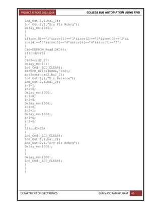 PROJECT REPORT 2013-2014 COLLEGE BUS AUTOMATION USING RFID
DEPARTMENT OF ELECTRONICS GEMS ASC RAMAPURAM 45
Lcd_Out(1,1,bal_1);
Lcd_Out(2,1,”Sry Pls Rchrg”);
Delay_ms(1000);
}
}
if(rcv[0]==’1’&&rcv[1]==’3’&&rcv[2]==’3’&&rcv[3]==’2’&&
rcv[4]==’0’&&rcv[5]==’6’&&rcv[6]==’4’&&rcv[7]==’5’)
{
Crd=EEPROM_Read(0X06);
if(crd2>25)
{
Crd2=crd2_20;
Delay_ms(40);
Lcd_Cmd(_LCD_CLEAR);
EEPROM_Write(0X06,crd2);
intTostr(crd2,bal_2);
Lcd_Out(1,1,”U r Balance”);
Lcd_Out(2,1,bal_2);
in1=1;
in2=0;
Delay_ms(1000);
in1=0;
in2=0;
Delay_ms(1500);
in1=0;
in2=1;
Delay_ms(1000);
in1=0;
in2=0;
}
If(crd2<25)
{
Lcd_Cnd(_LCD_CLEAR);
Lcd_Out(1,1,bal_2);
Lcd_Out(2,1,”Sry Pls Rchrg”);
Delay_ms(1000);
}
}
Delay_ms(1000);
Lcd_Cmd(_LCD_CLEAR);
}
}
}
 