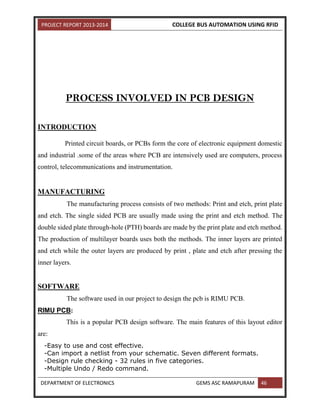 PROJECT REPORT 2013-2014 COLLEGE BUS AUTOMATION USING RFID
DEPARTMENT OF ELECTRONICS GEMS ASC RAMAPURAM 46
PROCESS INVOLVED IN PCB DESIGN
INTRODUCTION
Printed circuit boards, or PCBs form the core of electronic equipment domestic
and industrial .some of the areas where PCB are intensively used are computers, process
control, telecommunications and instrumentation.
MANUFACTURING
The manufacturing process consists of two methods: Print and etch, print plate
and etch. The single sided PCB are usually made using the print and etch method. The
double sided plate through-hole (PTH) boards are made by the print plate and etch method.
The production of multilayer boards uses both the methods. The inner layers are printed
and etch while the outer layers are produced by print , plate and etch after pressing the
inner layers.
SOFTWARE
The software used in our project to design the pcb is RIMU PCB.
RIMU PCB:
This is a popular PCB design software. The main features of this layout editor
are:
-Easy to use and cost effective.
-Can import a netlist from your schematic. Seven different formats.
-Design rule checking - 32 rules in five categories.
-Multiple Undo / Redo command.
 