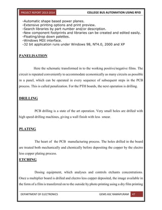 PROJECT REPORT 2013-2014 COLLEGE BUS AUTOMATION USING RFID
DEPARTMENT OF ELECTRONICS GEMS ASC RAMAPURAM 47
-Automatic shape based power planes.
-Extensive printing options and print preview.
-Search libraries by part number and/or description.
-New component footprints and libraries can be created and edited easily.
-Floating/drop down palettes.
-Windows MDI interface.
-32 bit application runs under Windows 98, NT4.0, 2000 and XP
PANELISATION
Here the schematic transformed in to the working positive/negative films. The
circuit is repeated conveniently to accommodate economically as many circuits as possible
in a panel, which can be operated in every sequence of subsequent steps in the PCB
process. This is called penalization. For the PTH boards, the next operation is drilling.
DRILLING
PCB drilling is a state of the art operation. Very small holes are drilled with
high speed drilling machines, giving a wall finish with less smear.
PLATING
The heart of the PCB manufacturing process. The holes drilled in the board
are treated both mechanically and chemically before depositing the copper by the electro
less copper plating process.
ETCHING
Dosing equipment, which analyses and controls etchants concentrations.
Once a multiplier board is drilled and electro less copper deposited, the image available in
the form of a film is transferred on to the outside by photo printing using a dry film printing
 