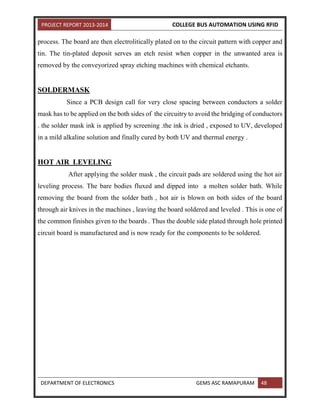 PROJECT REPORT 2013-2014 COLLEGE BUS AUTOMATION USING RFID
DEPARTMENT OF ELECTRONICS GEMS ASC RAMAPURAM 48
process. The board are then electrolitically plated on to the circuit pattern with copper and
tin. The tin-plated deposit serves an etch resist when copper in the unwanted area is
removed by the conveyorized spray etching machines with chemical etchants.
SOLDERMASK
Since a PCB design call for very close spacing between conductors a solder
mask has to be applied on the both sides of the circuitry to avoid the bridging of conductors
. the solder mask ink is applied by screening .the ink is dried , exposed to UV, developed
in a mild alkaline solution and finally cured by both UV and thermal energy .
HOT AIR LEVELING
After applying the solder mask , the circuit pads are soldered using the hot air
leveling process. The bare bodies fluxed and dipped into a molten solder bath. While
removing the board from the solder bath , hot air is blown on both sides of the board
through air knives in the machines , leaving the board soldered and leveled . This is one of
the common finishes given to the boards . Thus the double side plated through hole printed
circuit board is manufactured and is now ready for the components to be soldered.
 