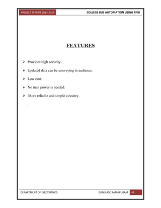 PROJECT REPORT 2013-2014 COLLEGE BUS AUTOMATION USING RFID
DEPARTMENT OF ELECTRONICS GEMS ASC RAMAPURAM 49
FEATURES
 Provides high security.
 Updated data can be conveying to audience.
 Low cost.
 No man power is needed.
 More reliable and simple circuitry.
.
 