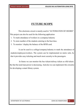 PROJECT REPORT 2013-2014 COLLEGE BUS AUTOMATION USING RFID
DEPARTMENT OF ELECTRONICS GEMS ASC RAMAPURAM 50
FUTURE SCOPE
This electronic circuit is mainly used in “AUTOMATION OF DOORS”.
This project can also be used for the following application
1. To mark attendance of workers in a company/industry
2. To store number of the students entering to the bus/class.
3. To monitor / display the balance of the RFID card.
It can be used in a college/company/industry to mark the attendance of
students/employees/workers. The system can be implemented on metro rails, by
that it provides easy ticketing and much more security to the passengers.
In future we can monitor the bus tickets/railway tickets as rfid tickets.
By that the need man power is decreasing. And also we can implement this circuitry
for developing a smart library system.
 