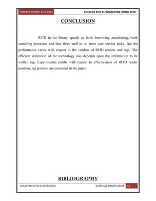 PROJECT REPORT 2013-2014 COLLEGE BUS AUTOMATION USING RFID
DEPARTMENT OF ELECTRONICS GEMS ASC RAMAPURAM 51
CONCLUSION
RFID in the library speeds up book borrowing ,monitoring, book
searching processes and thus frees staff to do more user service tasks. But the
performance varies with respect to the vendors of RFID readers and tags. The
efficient utilization of the technology also depends upon the information to be
written tag. Experimental results with respect to effectiveness of RFID reader
position, tag position are presented in the paper.
BIBLIOGRAPHY
 