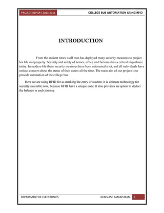 PROJECT REPORT 2013-2014 COLLEGE BUS AUTOMATION USING RFID
DEPARTMENT OF ELECTRONICS GEMS ASC RAMAPURAM 6
INTRODUCTION
From the ancient times itself man has deployed many security measures to project
his life and property. Security and safety of homes, office and factories has a critical importance
today. In modern life these security measures have been automated a lot, and all individuals have
serious concern about the status of their assets all the time. The main aim of our project is to
provide automation of the college bus.
Here we are using RFID for as marking the entry of student, it is ultimate technology for
security available now, because RFID have a unique code. It also provides an option to deduct
the balance in each journey.
 