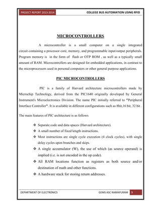 PROJECT REPORT 2013-2014 COLLEGE BUS AUTOMATION USING RFID
DEPARTMENT OF ELECTRONICS GEMS ASC RAMAPURAM 9
MICROCONTROLLERS
A microcontroller is a small computer on a single integrated
circuit containing a processor core, memory, and programmable input/output peripherals.
Program memory is in the form of flash or OTP ROM , as well as a typically small
amount of RAM. Microcontrollers are designed for embedded applications, in contrast to
the microprocessors used in personal computers or other general purpose applications.
PIC MICROCONTROLLERS
PIC is a family of Harvard architecture microcontrollers made by
Microchip Technology, derived from the PIC1640 originally developed by General
Instrument's Microelectronics Division. The name PIC initially referred to "Peripheral
Interface Controller". It is available in different configurations such as 8bit,16 bit, 32 bit .
The main features of PIC architecture is as follows
 Separate code and data spaces (Harvard architecture).
 A small number of fixed length instructions.
 Most instructions are single cycle execution (4 clock cycles), with single
delay cycles upon branches and skips.
 A single accumulator (W), the use of which (as source operand) is
implied (i.e. is not encoded in the op code).
 All RAM locations function as registers as both source and/or
destination of math and other functions.
 A hardware stack for storing return addresses.
 
