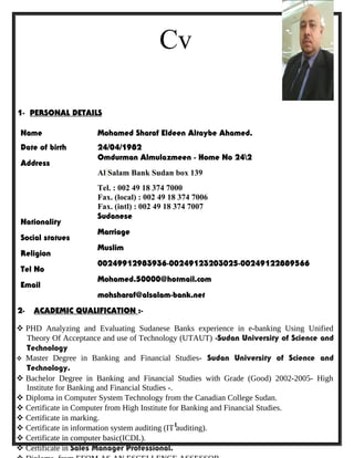Cv
1
1- PERSONAL DETAILS
Name Mohamed Sharaf Eldeen Altaybe Ahamed.
Date of birth 24/04/1982
Address
Omdurman Almulazmeen - Home No 242
Al Salam Bank Sudan box 139
Tel. : 002 49 18 374 7000
Fax. (local) : 002 49 18 374 7006
Fax. (intl) : 002 49 18 374 7007
Nationality
Sudanese
Social statues
Marriage
Religion
Muslim
Tel No
00249912983936-00249123203025-00249122889566
Email
Mohamed.50000@hotmail.com
mohsharaf@alsalam-bank.net
2- ACADEMIC QUALIFICATION :-
 PHD Analyzing and Evaluating Sudanese Banks experience in e-banking Using Unified
Theory Of Acceptance and use of Technology (UTAUT) -Sudan University of Science and
Technology
 Master Degree in Banking and Financial Studies- Sudan University of Science and
Technology.
 Bachelor Degree in Banking and Financial Studies with Grade (Good) 2002-2005- High
Institute for Banking and Financial Studies -.
 Diploma in Computer System Technology from the Canadian College Sudan.
 Certificate in Computer from High Institute for Banking and Financial Studies.
 Certificate in marking.
 Certificate in information system auditing (IT auditing).
 Certificate in computer basic(ICDL).
 Certificate in Sales Manager Professional.
 