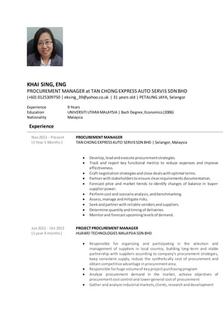 KHAI SING, ENG
PROCUREMENT MANAGER at TAN CHONG EXPRESS AUTO SERVIS SDNBHD
(+60) 0125309750 | eksing_39@yahoo.co.uk | 31 years old | PETALING JAYA, Selangor
Experience 9 Years
Education UNIVERSITIUTARA MALAYSIA | Bach Degree,Economics(2006)
Nationality Malaysia
Experience
Nov2013 - Present
(1 Year 5 Months )
PROCUREMENT MANAGER
TAN CHONG EXPRESSAUTO SERVISSDN BHD | Selangor,Malaysia
 Develop,leadandexecute procurementstrategies.
 Track and report key functional metrics to reduce expenses and improve
effectiveness.
 Craft negotiationstrategiesandclose dealswithoptimal terms.
 Partnerwithstakeholderstoensure clearrequirementsdocumentation.
 Forecast price and market trends to identify changes of balance in buyer-
supplierpower.
 Performcostand scenarioanalysis,andbenchmarking.
 Assess,manage andmitigate risks.
 Seekandpartnerwithreliable vendorsandsuppliers.
 Determine quantityandtimingof deliveries.
 Monitorand forecastupcominglevelsof demand.
Jun2012 - Oct 2013
(1 year 4 months)
PROJECT PROCUREMENT MANAGER
HUAWEI TECHNOLOGIES MALAYSIA SDN BHD
 Responsible for organizing and participating in the selection and
management of suppliers in local country, building long-term and stable
partnership with suppliers according to company’s procurement strategies,
keep consistent supply, reduce the synthetically cost of procurement and
obtaincompetitiveadvantage inprocurementarea.
 Responsible forhuge volumeof keyprojectpurchasingprogram
 Analyze procurement demand in the market, achieve objectives of
procurementcostcontrol and lowergeneral costof procurement
 Gather andanalyze industrial markets,clients,researchanddevelopment
 