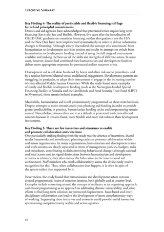 10
Executive Summary
Key Finding 4: The reality of predictable and flexible financing still lags
far behind principled commitments
Donors and aid agencies have acknowledged that protracted crises require long-term
financing that is also fast and flexible. However, five years after the introduction of
OECD-DAC guidance on transition financing, neither this guidance nor the FSPs
and the New Deal have been implemented systematically in order to deliver substantive
changes to financing. Although widely discredited, the concept of a ‘continuum’ from
humanitarian to development activities persists and results in attempts to switch from
humanitarian to development funding instead of using the full range of instruments
available and making the best use of the skills and strengths of different actors. In some
cases, however, donors had combined their humanitarian and development funds to
deliver more appropriate responses for protracted and/or recurrent crises.
Development aid is still slow, burdened by heavy and often risk averse procedures, and
by a tension between bilateral versus multilateral engagement. Development partners are
struggling, in particular, to adapt their instruments to engage in the increasing number
of crisis-affected Middle Income Countries. While the study found some examples
of timely and flexible development funding (such as the Norwegian-funded Special
Financing Facility in Somalia and the Livelihoods and Food Security Trust Fund (LIFT)
in Myanmar), these remain isolated examples.
Meanwhile, humanitarian aid is still predominantly programmed on short-term horizons.
Despite attempts to move towards multi-year planning and funding in order to provide
greater predictability, in practice, humanitarian funding cycles and programming remain
annual. Nevertheless, donors often use it as a default in protracted and crisis-affected
contexts because it remains faster, more flexible and more risk tolerant than development
instruments.
Key Finding 5: There are few incentives and structures to enable
and promote collaboration and coherence
One particularly striking finding from the study was the absence of incentives, shared
results frameworks and coordinated planning cycles to promote collaboration within
and across organisations. In many organisations, humanitarian and development teams
and work-streams are clearly separated in terms of management, policies, budgets, rules
and procedures, contributing to disincentivising behavioural change (although national
and local actors tend to regard distinctions between humanitarian and development
activities as arbitrary, they often mirror the bifurcation in the international aid
architecture). Staff members who work collaboratively across the divide rarely receive
recognition for this. Thus, when collaboration does happen, it is often in spite of
the system rather than supported by it.
Nevertheless, the study found that humanitarian and development actors convene
around programmatic issues of common interest, both globally and at country level.
Examples include convening around the concept of resilience as an organising approach;
cash-based programming as an approach to addressing chronic vulnerability; and joint
efforts to find long-term solutions to protracted displacement. Issue-based and inter-­
disciplinary collaboration can lead to the development of more complementary ways
of working. Supporting these initiatives and networks could provide useful lessons for
systematising complementarity within and across agencies.
 