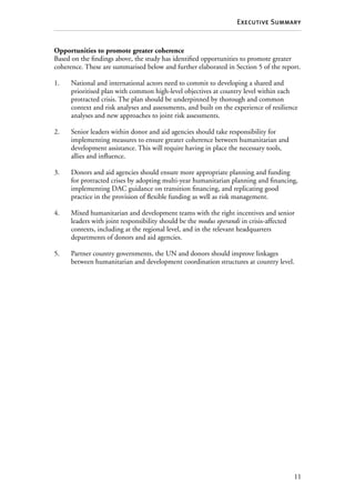 11
Executive Summary
Opportunities to promote greater coherence
Based on the findings above, the study has identified opportunities to promote greater
coherence. These are summarised below and further elaborated in Section 5 of the report.
1.	 National and international actors need to commit to developing a shared and
prioritised plan with common high-level objectives at country level within each
protracted crisis. The plan should be underpinned by thorough and common
context and risk analyses and assessments, and built on the experience of resilience
analyses and new approaches to joint risk assessments.
2.	 Senior leaders within donor and aid agencies should take responsibility for
implementing measures to ensure greater coherence between humanitarian and
development assistance. This will require having in place the necessary tools,
allies and influence.
3.	 Donors and aid agencies should ensure more appropriate planning and funding
for protracted crises by adopting multi-year humanitarian planning and financing,
implementing DAC guidance on transition financing, and replicating good
practice in the provision of flexible funding as well as risk management.
4.	 Mixed humanitarian and development teams with the right incentives and senior
leaders with joint responsibility should be the modus operandi in crisis-affected
contexts, including at the regional level, and in the relevant headquarters
departments of donors and aid agencies.
5.	 Partner country governments, the UN and donors should improve linkages
between humanitarian and development coordination structures at country level.
 