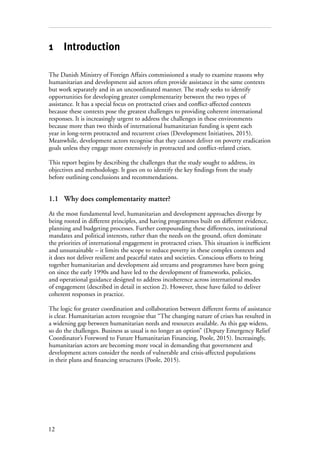 12
1 Introduction
The Danish Ministry of Foreign Affairs commissioned a study to examine reasons why
humanitarian and development aid actors often provide assistance in the same contexts
but work separately and in an uncoordinated manner. The study seeks to identify
opportunities for developing greater complementarity between the two types of
assistance. It has a special focus on protracted crises and conflict-affected contexts
because these contexts pose the greatest challenges to providing coherent international
responses. It is increasingly urgent to address the challenges in these environments
because more than two thirds of international humanitarian funding is spent each
year in long-term protracted and recurrent crises (Development Initiatives, 2015).
Meanwhile, development actors recognise that they cannot deliver on poverty eradication
goals unless they engage more extensively in protracted and conflict-related crises.
This report begins by describing the challenges that the study sought to address, its
objectives and methodology. It goes on to identify the key findings from the study
before outlining conclusions and recommendations.
1.1	 Why does complementarity matter?
At the most fundamental level, humanitarian and development approaches diverge by
being rooted in different principles, and having programmes built on different evidence,
planning and budgeting processes. Further compounding these differences, institutional
mandates and political interests, rather than the needs on the ground, often dominate
the priorities of international engagement in protracted crises. This situation is inefficient
and unsustainable – it limits the scope to reduce poverty in these complex contexts and
it does not deliver resilient and peaceful states and societies. Conscious efforts to bring
together humanitarian and development aid streams and programmes have been going
on since the early 1990s and have led to the development of frameworks, policies,
and operational guidance designed to address incoherence across international modes
of engagement (described in detail in section 2). However, these have failed to deliver
coherent responses in practice.
The logic for greater coordination and collaboration between different forms of assistance
is clear. Humanitarian actors recognise that “The changing nature of crises has resulted in
a widening gap between humanitarian needs and resources available. As this gap widens,
so do the challenges. Business as usual is no longer an option” (Deputy Emergency Relief
Coordinator’s Foreword to Future Humanitarian Financing, Poole, 2015). Increasingly,
humanitarian actors are becoming more vocal in demanding that government and
development actors consider the needs of vulnerable and crisis-affected populations
in their plans and financing structures (Poole, 2015).
 