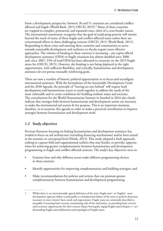 13
1  Introduction
From a development perspective, between 30 and 51 countries are considered conflict-
affected and fragile (World Bank, 2015; OECD, 2015).1
Many of these countries
are trapped in complex, protracted, and repeated crises, often of a cross-border nature.
The international community recognises that the goal of eradicating poverty will remain
beyond the reach of many of these fragile and conflict-affected states unless there are
concentrated efforts in these challenging contexts (OECD, 2015, World Bank, 2011).
Responding to these crises and assisting these countries and communities to move
towards sustainable development and resilience to shocks require more effective
approaches. The volume of funding to these contexts is increasing – per capita official
development assistance (ODA) to fragile situations has almost doubled since 2000
and, since 2007, 53% of total ODA has been allocated to countries on the 2015 fragile
states list (OECD, 2015). However, the funding is not being deployed at the right
opportunities, with sufficient flexibility, and critically, humanitarian and development
assistance do not pursue mutually reinforcing goals.
There are now a number of historic political opportunities to re-focus and reconfigure
international assistance. With the formulation of the Sustainable Development Goals
and the 2030 Agenda, the principle of “leaving no-one behind” will require both
development and humanitarian actors to work together to address the needs of the
most vulnerable and to create conditions for building resilient states and societies.
The consultations for the World Humanitarian Summit in Istanbul in 2016 also clearly
indicate that stronger links between humanitarian and development action are necessary
to make the international aid system fit for purpose. This is an important moment,
therefore, to re-examine this agenda in order to make a practical contribution to improve
synergies between humanitarian and development work.
1.2	 Study objectives
Previous literature focusing on linking humanitarian and development assistance has
tended to focus on aid architecture (including financing mechanisms) and/or been aimed
at the systemic or conceptual level (Hinds, 2015). This study adopted a fresh approach,
seeking to capture field and organisational realities that may hinder, or provide, opportu-
nities for achieving greater complementarity between humanitarian and development
programming in fragile and conflict-affected contexts. The study’s key objectives were to:
•	 Examine how and why different actors make different programming choices
in these contexts;
•	 Identify opportunities for improving complementarity and building synergies; and
•	 Make recommendations for policies and actions that can promote greater
complementarity between humanitarian and development programming.
1	 Whilst there is no internationally agreed definition of the term ‘fragile state’, or ‘fragility’, most
development agencies define it principally as a fundamental failure of the state to perform functions
necessary to meet citizens’ basic needs and expectations. Fragile states are commonly described as
incapable of assuring basic security, maintaining rule of law and justice, or providing basic services
and economic opportunities for their citizens (http://www.gsdrc.org/go/fragile-states/chapter-1--un-
derstanding-fragile-states/definitions-and-typologies-of-fragile-states.
 