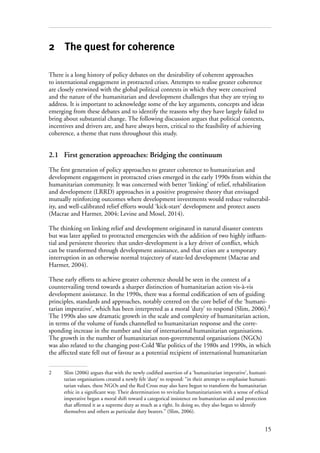 15
2 The quest for coherence
There is a long history of policy debates on the desirability of coherent approaches
to international engagement in protracted crises. Attempts to realise greater coherence
are closely entwined with the global political contexts in which they were conceived
and the nature of the humanitarian and development challenges that they are trying to
address. It is important to acknowledge some of the key arguments, concepts and ideas
emerging from these debates and to identify the reasons why they have largely failed to
bring about substantial change. The following discussion argues that political contexts,
incentives and drivers are, and have always been, critical to the feasibility of achieving
coherence, a theme that runs throughout this study.
2.1	 First generation approaches: Bridging the continuum
The first generation of policy approaches to greater coherence to humanitarian and
development engagement in protracted crises emerged in the early 1990s from within the
humanitarian community. It was concerned with better ‘linking’ of relief, rehabilitation
and development (LRRD) approaches in a positive progressive theory that envisaged
mutually reinforcing outcomes where development investments would reduce vulnerabil-
ity, and well-calibrated relief efforts would ‘kick-start’ development and protect assets
(Macrae and Harmer, 2004; Levine and Mosel, 2014).
The thinking on linking relief and development originated in natural disaster contexts
but was later applied to protracted emergencies with the addition of two highly influen-
tial and persistent theories: that under-development is a key driver of conflict, which
can be transformed through development assistance, and that crises are a temporary
interruption in an otherwise normal trajectory of state-led development (Macrae and
Harmer, 2004).
These early efforts to achieve greater coherence should be seen in the context of a
countervailing trend towards a sharper distinction of humanitarian action vis-à-vis
development assistance. In the 1990s, there was a formal codification of sets of guiding
principles, standards and approaches, notably centred on the core belief of the ‘humani-
tarian imperative’, which has been interpreted as a moral ‘duty’ to respond (Slim, 2006).2
The 1990s also saw dramatic growth in the scale and complexity of humanitarian action,
in terms of the volume of funds channelled to humanitarian response and the corre-
sponding increase in the number and size of international humanitarian organisations.
The growth in the number of humanitarian non-governmental organisations (NGOs)
was also related to the changing post-Cold War politics of the 1980s and 1990s, in which
the affected state fell out of favour as a potential recipient of international humanitarian
2	 Slim (2006) argues that with the newly codified assertion of a ‘humanitarian imperative’, humani-
tarian organisations created a newly felt ‘duty’ to respond: “in their attempt to emphasise humani-
tarian values, these NGOs and the Red Cross may also have begun to transform the humanitarian
ethic in a significant way. Their determination to revitalize humanitarianism with a sense of ethical
imperative began a moral shift toward a categorical insistence on humanitarian aid and protection
that affirmed it as a supreme duty as much as a right. In doing so, they also began to identify
themselves and others as particular duty bearers.” (Slim, 2006).
 