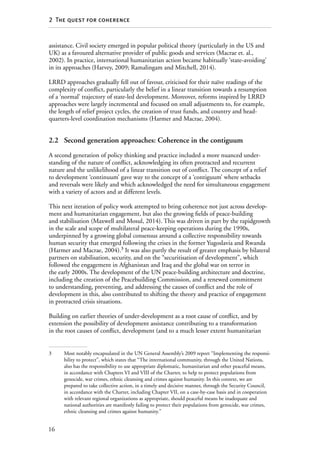 16
2  The quest for coherence
assistance. Civil society emerged in popular political theory (particularly in the US and
UK) as a favoured alternative provider of public goods and services (Macrae et. al.,
2002). In practice, international humanitarian action became habitually ‘state-avoiding’
in its approaches (Harvey, 2009; Ramalingam and Mitchell, 2014).
LRRD approaches gradually fell out of favour, criticised for their naïve readings of the
complexity of conflict, particularly the belief in a linear transition towards a resumption
of a ‘normal’ trajectory of state-led development. Moreover, reforms inspired by LRRD
approaches were largely incremental and focused on small adjustments to, for example,
the length of relief project cycles, the creation of trust funds, and country and head­
quarters-level coordination mechanisms (Harmer and Macrae, 2004).
2.2	 Second generation approaches: Coherence in the contiguum
A second generation of policy thinking and practice included a more nuanced under-
standing of the nature of conflict, acknowledging its often protracted and recurrent
nature and the unlikelihood of a linear transition out of conflict. The concept of a relief
to development ‘continuum’ gave way to the concept of a ‘contiguum’ where setbacks
and reversals were likely and which acknowledged the need for simultaneous engagement
with a variety of actors and at different levels.
This next iteration of policy work attempted to bring coherence not just across develop-
ment and humanitarian engagement, but also the growing fields of peace-building
and stabilisation (Maxwell and Mosul, 2014). This was driven in part by the rapidgrowth
in the scale and scope of multilateral peace-keeping operations during the 1990s,
underpinned by a growing global consensus around a collective responsibility towards
human security that emerged following the crises in the former Yugoslavia and Rwanda
(Harmer and Macrae, 2004).3
It was also partly the result of greater emphasis by bilateral
partners on stabilisation, security, and on the “securitisation of development”, which
followed the engagement in Afghanistan and Iraq and the global war on terror in
the early 2000s. The development of the UN peace-building architecture and doctrine,
including the creation of the Peacebuilding Commission, and a renewed commitment
to understanding, preventing, and addressing the causes of conflict and the role of
development in this, also contributed to shifting the theory and practice of engagement
in protracted crisis situations.
Building on earlier theories of under-development as a root cause of conflict, and by
extension the possibility of development assistance contributing to a transformation
in the root causes of conflict, development (and to a much lesser extent humanitarian
3	 Most notably encapsulated in the UN General Assembly’s 2009 report “Implementing the responsi-
bility to protect”, which states that “The international community, through the United Nations,
also has the responsibility to use appropriate diplomatic, humanitarian and other peaceful means,
in accordance with Chapters VI and VIII of the Charter, to help to protect populations from
genocide, war crimes, ethnic cleansing and crimes against humanity. In this context, we are
prepared to take collective action, in a timely and decisive manner, through the Security Council,
in accordance with the Charter, including Chapter VII, on a case-by-case basis and in cooperation
with relevant regional organizations as appropriate, should peaceful means be inadequate and
national authorities are manifestly failing to protect their populations from genocide, war crimes,
ethnic cleansing and crimes against humanity.”
 
