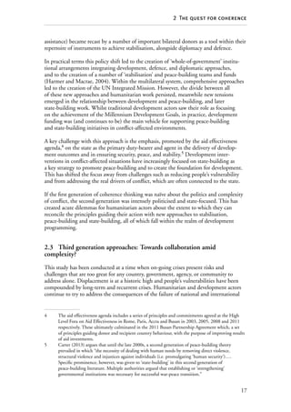 17
2  The quest for coherence
assistance) became recast by a number of important bilateral donors as a tool within their
repertoire of instruments to achieve stabilisation, alongside diplomacy and defence.
In practical terms this policy shift led to the creation of ‘whole-of-government’ institu-
tional arrangements integrating development, defence, and diplomatic approaches,
and to the creation of a number of ‘stabilisation’ and peace-building teams and funds
(Harmer and Macrae, 2004). Within the multilateral system, comprehensive approaches
led to the creation of the UN Integrated Mission. However, the divide between all
of these new approaches and humanitarian work persisted, meanwhile new tensions
emerged in the relationship between development and peace-building, and later
state-building work. Whilst traditional development actors saw their role as focusing
on the achievement of the Millennium Development Goals, in practice, development
funding was (and continues to be) the main vehicle for supporting peace-building
and state-building initiatives in conflict-affected environments.
A key challenge with this approach is the emphasis, promoted by the aid effectiveness
agenda,4
on the state as the primary duty-bearer and agent in the delivery of develop-
ment outcomes and in ensuring security, peace, and stability.5
Development inter­
ventions in conflict-affected situations have increasingly focused on state-building as
a key strategy to promote peace-building and to create the foundation for development.
This has shifted the focus away from challenges such as reducing people’s vulnerability
and from addressing the real drivers of conflict, which are often connected to the state.
If the first generation of coherence thinking was naïve about the politics and complexity
of conflict, the second generation was intensely politicised and state-focused. This has
created acute dilemmas for humanitarian actors about the extent to which they can
reconcile the principles guiding their action with new approaches to stabilisation,
peace-building and state-building, all of which fall within the realm of development
programming.
2.3	 Third generation approaches: Towards collaboration amid
complexity?
This study has been conducted at a time when on-going crises present risks and
challenges that are too great for any country, government, agency, or community to
address alone. Displacement is at a historic high and people’s vulnerabilities have been
compounded by long-term and recurrent crises. Humanitarian and development actors
continue to try to address the consequences of the failure of national and international
4	 The aid effectiveness agenda includes a series of principles and commitments agreed at the High
Level Fora on Aid Effectiveness in Rome, Paris, Accra and Busan in 2003, 2005, 2008 and 2011
respectively. These ultimately culminated in the 2011 Busan Partnership Agreement which, a set
of principles guiding donor and recipient country behaviour, with the purpose of improving results
of aid investments.
5	 Carter (2013) argues that until the late 2000s, a second generation of peace-building theory
prevailed in which “the necessity of dealing with human needs by removing direct violence,
structural violence and injustices against individuals (i.e. promulgating ‘human security’)….
Specific prominence, however, was given to ‘state-building’ in this second generation of
peace-building literature. Multiple authorities argued that establishing or ‘strengthening’
governmental institutions was necessary for successful war-peace transition.”
 
