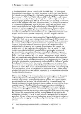 18
2  The quest for coherence
actors to find political solutions to conflicts and protracted crises. The international
humanitarian response system is struggling with almost inconceivable levels of demand.
For example, between 2005 and 2014, the funding requirements of inter-agency appeals
have increased by 373% from US$3.8 billion to US$18 billion.6
This is partly because
humanitarian actors often find themselves largely alone in addressing the needs of
vulnerable people, year after year, although the causes of their vulnerability are structural.
In the last few years particularly, acute resource constraints have prompted humanitarian
actors to reflect seriously on the extent of their remit and effectiveness of their invest-
ments in protracted crises and conflict-affected contexts. Meanwhile, development
responses are not fast enough and do not seem suited to address the causes and the
consequences of on-going crises. Despite growing attention to the human costs, and
economic and political risks associated with shocks, the development community seems
trapped in a state-centric approach to responding to conflict and protracted crises.
The development of theory and practice around the UN peace-building architecture
and the New Deal, with its peace-building and state-building goals (PSGs), should have
provided an opportunity for international actors to focus more effectively on addressing
the causes of conflicts and crises in the immediate and longer term. These approaches
sought to bring together different efforts and capacities, including humanitarian,
peace-building, state-building, peace-keeping, and development. For example, the
creation of the UN peace-building architecture in 2005 aimed to provide “...a single
intergovernmental organ dedicated to peace-building, empowered to monitor and
pay close attention to countries at risk, ensure concerted action by donors, agencies,
programmes and financial institutions, and mobilize financial resources for sustainable
peace” (2004 High-level Panel (HLP) on Threats, Challenges and Change). The New
Deal also advocated for inclusive country-owned and led visions and plans to transition
from conflict and fragility, and for coherent support from international actors. However,
in practice, international actors continue to be confronted with the challenge of standing
behind state-led processes (rather than inclusive national processes) in contexts where
governments may be party to a conflict and where opportunities of promoting inclusive
processes are limited. After years of concerted effort and investment, peace-building and
state-building efforts are not delivering hoped-for results and the New Deal has not yet
translated into more effective and coherent engagement by the international community
in crisis-affected environments.
Despite major challenges with existing paradigms, models and approaches, the urgency
and scale of global crises is fostering new alliances and approaches. New initiatives,
including using resilience as an organising analytical approach, and a greater emphasis
on understanding and addressing risks at different levels of the state and society, are
helping to refocus international engagement in protracted and recurrent crisis on the key
structural causes of vulnerability. Global processes and commitments including the
Sendai Framework for Disaster Risk Reduction 2015-2030, the Sustainable Develop-
ment Goals, the World Humanitarian Summit and the on-going reform of the UN
peace-building architecture provide unique political opportunities to substantially change
the discourse and to promote more coherent responses across the humanitarian and
development communities. But, as the study highlights, without senior leadership and
committed efforts to build coherent approaches, these separate processes risk replicating
siloed approaches to engaging with fundamental global challenges within crisis-affected
contexts.
6	 Based on appeal requirements listed on the OCHA Financial Tracking Service (FTS).
 