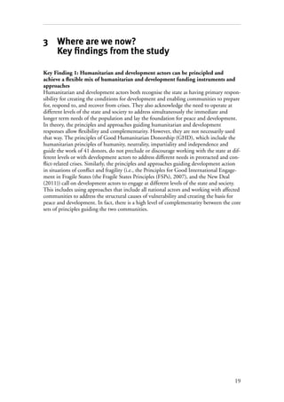 19
3 Where are we now?
Key findings from the study
Key Finding 1: Humanitarian and development actors can be principled and
achieve a flexible mix of humanitarian and development funding instruments and
approaches
Humanitarian and development actors both recognise the state as having primary respon-
sibility for creating the conditions for development and enabling communities to prepare
for, respond to, and recover from crises. They also acknowledge the need to operate at
different levels of the state and society to address simultaneously the immediate and
longer term needs of the population and lay the foundation for peace and development.
In theory, the principles and approaches guiding humanitarian and development
responses allow flexibility and complementarity. However, they are not necessarily used
that way. The principles of Good Humanitarian Donorship (GHD), which include the
humanitarian principles of humanity, neutrality, impartiality and independence and
guide the work of 41 donors, do not preclude or discourage working with the state at dif-
ferent levels or with development actors to address different needs in protracted and con-
flict-related crises. Similarly, the principles and approaches guiding development action
in situations of conflict and fragility (i.e., the Principles for Good International Engage-
ment in Fragile States (the Fragile States Principles (FSPs), 2007), and the New Deal
(2011)) call on development actors to engage at different levels of the state and society.
This includes using approaches that include all national actors and working with affected
communities to address the structural causes of vulnerability and creating the basis for
peace and development. In fact, there is a high level of complementarity between the core
sets of principles guiding the two communities.
 