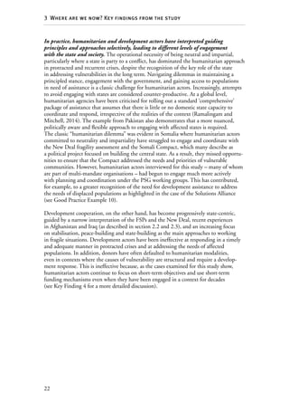 22
3  Where are we now? Key findings from the study
In practice, humanitarian and development actors have interpreted guiding
principles and approaches selectively, leading to different levels of engagement
with the state and society. The operational necessity of being neutral and impartial,
particularly where a state is party to a conflict, has dominated the humanitarian approach
in protracted and recurrent crises, despite the recognition of the key role of the state
in addressing vulnerabilities in the long term. Navigating dilemmas in maintaining a
principled stance, engagement with the government, and gaining access to populations
in need of assistance is a classic challenge for humanitarian actors. Increasingly, attempts
to avoid engaging with states are considered counter-productive. At a global level,
humanitarian agencies have been criticised for rolling out a standard ‘comprehensive’
package of assistance that assumes that there is little or no domestic state capacity to
coordinate and respond, irrespective of the realities of the context (Ramalingam and
Mitchell, 2014). The example from Pakistan also demonstrates that a more nuanced,
politically aware and flexible approach to engaging with affected states is required.
The classic “humanitarian dilemma” was evident in Somalia where humanitarian actors
committed to neutrality and impartiality have struggled to engage and coordinate with
the New Deal fragility assessment and the Somali Compact, which many describe as
a political project focused on building the central state. As a result, they missed opportu-
nities to ensure that the Compact addressed the needs and priorities of vulnerable
communities. However, humanitarian actors interviewed for this study – many of whom
are part of multi-mandate organisations – had begun to engage much more actively
with planning and coordination under the PSG working groups. This has contributed,
for example, to a greater recognition of the need for development assistance to address
the needs of displaced populations as highlighted in the case of the Solutions Alliance
(see Good Practice Example 10).
Development cooperation, on the other hand, has become progressively state-centric,
guided by a narrow interpretation of the FSPs and the New Deal, recent experiences
in Afghanistan and Iraq (as described in section 2.2 and 2.3), and an increasing focus
on stabilisation, peace-building and state-building as the main approaches to working
in fragile situations. Development actors have been ineffective at responding in a timely
and adequate manner in protracted crises and at addressing the needs of affected
populations. In addition, donors have often defaulted to humanitarian modalities,
even in contexts where the causes of vulnerability are structural and require a develop-
ment response. This is ineffective because, as the cases examined for this study show,
humanitarian actors continue to focus on short-term objectives and use short-term
funding mechanisms even when they have been engaged in a context for decades
(see Key Finding 4 for a more detailed discussion).
 