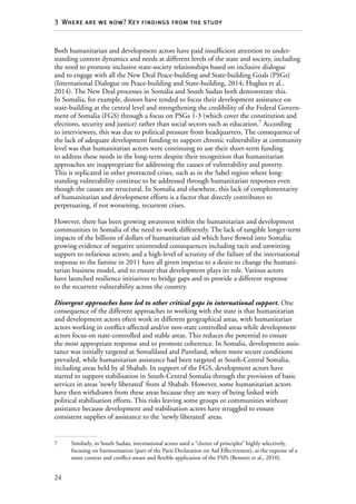 24
3  Where are we now? Key findings from the study
Both humanitarian and development actors have paid insufficient attention to under-
standing context dynamics and needs at different levels of the state and society, including
the need to promote inclusive state-society relationships based on inclusive dialogue
and to engage with all the New Deal Peace-building and State-building Goals (PSGs)
(International Dialogue on Peace-building and State-building, 2014; Hughes et al.,
2014). The New Deal processes in Somalia and South Sudan both demonstrate this.
In Somalia, for example, donors have tended to focus their development assistance on
state-building at the central level and strengthening the credibility of the Federal Govern-
ment of Somalia (FGS) through a focus on PSGs 1-3 (which cover the constitution and
elections, security and justice) rather than social sectors such as education.7
According
to interviewees, this was due to political pressure from headquarters. The consequence of
the lack of adequate development funding to support chronic vulnerability at community
level was that humanitarian actors were continuing to use their short-term funding
to address these needs in the long-term despite their recognition that humanitarian
approaches are inappropriate for addressing the causes of vulnerability and poverty.
This is replicated in other protracted crises, such as in the Sahel region where long-­
standing vulnerability continue to be addressed through humanitarian responses even
though the causes are structural. In Somalia and elsewhere, this lack of complementarity
of humanitarian and development efforts is a factor that directly contributes to
perpetuating, if not worsening, recurrent crises.
However, there has been growing awareness within the humanitarian and development
communities in Somalia of the need to work differently. The lack of tangible longer-term
impacts of the billions of dollars of humanitarian aid which have flowed into Somalia;
growing evidence of negative unintended consequences including tacit and unwitting
support to nefarious actors; and a high-level of scrutiny of the failure of the international
response to the famine in 2011 have all given impetus to a desire to change the humani-
tarian business model, and to ensure that development plays its role. Various actors
have launched resilience initiatives to bridge gaps and to provide a different response
to the recurrent vulnerability across the country.
Divergent approaches have led to other critical gaps in international support. One
consequence of the different approaches to working with the state is that humanitarian
and development actors often work in different geographical areas, with humanitarian
actors working in conflict-affected and/or non-state controlled areas while development
actors focus on state-controlled and stable areas. This reduces the potential to ensure
the most appropriate response and to promote coherence. In Somalia, development assis-
tance was initially targeted at Somaliland and Puntland, where more secure conditions
prevailed, while humanitarian assistance had been targeted at South-Central Somalia,
including areas held by al Shabab. In support of the FGS, development actors have
started to support stabilisation in South-Central Somalia through the provision of basic
services in areas ‘newly liberated’ from al Shabab. However, some humanitarian actors
have then withdrawn from these areas because they are wary of being linked with
political stabilisation efforts. This risks leaving some groups or communities without
assistance because development and stabilisation actors have struggled to ensure
consistent supplies of assistance to the ‘newly liberated’ areas.
7	 Similarly, in South Sudan, international actors used a “clutter of principles” highly selectively,
focusing on harmonisation (part of the Paris Declaration on Aid Effectiveness), at the expense of a
more context and conflict-aware and flexible application of the FSPs (Bennett et al., 2010).
 