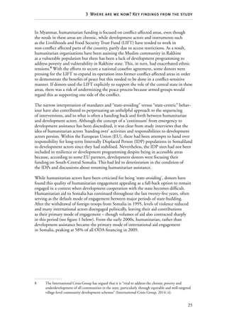 25
3  Where are we now? Key findings from the study
In Myanmar, humanitarian funding is focused on conflict-affected areas, even though
the needs in these areas are chronic, while development actors and instruments such
as the Livelihoods and Food Security Trust Fund (LIFT) have tended to work in
non-conflict affected parts of the country, partly due to access restrictions. As a result,
humanitarian organisations have been assisting the Muslim community in Rakhine
as a vulnerable population but there has been a lack of development programming to
address poverty and vulnerability in Rakhine state. This, in turn, had exacerbated ethnic
tensions.8
With the efforts to secure a national ceasefire agreement, some donors were
pressing for the LIFT to expand its operation into former conflict-affected areas in order
to demonstrate the benefits of peace but this needed to be done in a conflict-sensitive
manner. If donors used the LIFT explicitly to support the role of the central state in these
areas, there was a risk of undermining the peace process because armed groups would
regard this as supporting one side of the conflict.
The narrow interpretation of mandates and “state-avoiding” versus “state-centric” behav-
iour have also contributed to perpetuating an unhelpful approach to the sequencing
of interventions, and to what is often a handing back and forth between humanitarian
and development actors. Although the concept of a ‘continuum’ from emergency to
development assistance has been discredited, it was clear from study interviews that the
idea of humanitarian actors ‘handing over’ activities and responsibilities to development
actors persists. Within the European Union (EU), there had been attempts to hand over
responsibility for long-term Internally Displaced Person (IDP) populations in Somaliland
to development actors since they had stabilised. Nevertheless, the IDP sites had not been
included in resilience or development programming despite being in accessible areas
because, according to some EU partners, development donors were focusing their
funding on South-Central Somalia. This had led to deterioration in the condition of
the IDPs and discussions about resuming humanitarian assistance.
While humanitarian actors have been criticised for being ‘state-avoiding’, donors have
found this quality of humanitarian engagement appealing as a fall-back option to remain
engaged in a context when development cooperation with the state becomes difficult.
Humanitarian aid to Somalia has continued throughout the last twenty-five years, often
serving as the default mode of engagement between major periods of state-building.
After the withdrawal of foreign troops from Somalia in 1995, levels of violence reduced
and many international actors disengaged politically, leaving their aid contributions
as their primary mode of engagement – though volumes of aid also contracted sharply
in this period (see figure 1 below). From the early 2000s, humanitarian, rather than
development assistance became the primary mode of international aid engagement
in Somalia, peaking at 58% of all ODA financing in 2009.
8	 The International Crisis Group has argued that it is “vital to address the chronic poverty and
underdevelopment of all communities in the state, particularly through equitable and well-targeted
village-level community development schemes” (International Crisis Group, 2014: ii).
 
