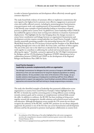 27
3  Where are we now? Key findings from the study
in order to harness humanitarian and development efforts effectively towards agreed
common objectives.10
The study found little evidence of systematic efforts to implement commitments that
were signed at the highest level to promote more effective engagement in protracted
crises and conflict-affected contexts, including by promoting greater harmonisation,
cross-government work, and complementarity of international response. However,
it did identify some examples of good leadership leading to innovation and good
practices at global and at country level. At global level, senior leadership within UNHCR
has enabled the agency to focus more on long-term solutions to situations of protracted
displacement. This highlights the fact that bringing about the changes necessary to
ensure better coordination and linkages between an organisation’s humanitarian and
development activities requires strong leadership (see Good Practice Example 1 below).
Another potentially promising example is the partnership between the UN and the
World Bank fostered by the UN Secretary-General and the President of the World Bank
including through joint visits to the Sahel, the Great Lakes, and Horn of Africa regions.
The aim of the joint visit to the Sahel was to identify how the organisations could
work together to contribute to addressing the cyclical and structural nature of crises
affecting the region.11
Similarly, a proactive approach by the UN High Commissioner
for Refugees and the UN Development Programme (UNDP) Administrator led to
collaboration between UNHCR and UNDP on the development of the Regional
Refugee and Resilience Plan (3RP) for Syria.
The study also identified examples of leadership that promoted collaboration across
organisations at country level. Good Practice Example 2 below highlights how the
RC/HC in Somalia has used his convening power to bring different actors working
towards common goals and in common or complementary technical fields around
the table. In addition to resilience, the RC/HC has been working on bring actors
together around risk management, durable solutions and technical sectors such as health
and education. Although development actors outside the UN system do not always
recognise the authority of the RC/HC, and RC/HC positions are not always adequately
supported, the position is one of the few that cuts across humanitarian and development
divisions and has the potential to promote much greater collaboration at country level.
10	 An evaluation of the Delivering as One pilots highlighted that only senior management
can drive the comprehensive measures needed to promote greater system-wide coherence
(United Nations, 2012).
11	http://www.un.org/apps/news/story.asp?NewsID=46395#.VV3xVGZx84Q
Good Practice Example 1:
Leadership to promote complementarity within an organisation
The UN High Commissioner for Refugees has led a process of change to shift UNHCR’s oper-
ational focus from care and maintenance for long-term displaced populations to seeking
durable solutions. He has provided a clear vision of the direction of the change, set up a
durable solutions steering group at headquarters (combining staff from three different
departments) to support new approaches, found funding to promote different programming
approaches and ensured that staff had training to change programming as necessary.
 