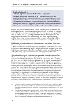 28
3  Where are we now? Key findings from the study
Country level leadership within NGOs had also helped to ensure coordination and
collaboration between humanitarian and development staff, for example by requiring
them to have joint meetings, particularly if they are working in the same geographical
areas. In Somalia, one NGO country director had ensured that humanitarian and
development programme leaders participated in each others’ planning meeting
and that there were governance structures in place to support relationship building
and overcome traditional tensions between humanitarian and development staff.
Key Finding 3: A coherent response requires a shared analysis and vision based
on robust evidence
A shared understanding (by political, security, development, and humanitarian actors)
of the context, the core causes of conflict, and of the immediate and longer term needs
and priorities in protracted and conflict-related crises is key to identifying, designing,
and implementing responses that are coherent and appropriate to the context.
Currently, disincentives to conducting shared analysis out-weigh the incentives.
The importance of a shared and thorough analysis as the basis for action in protracted
crises and conflict-affected contexts is reflected in the FSPs and the New Deal while
the GHD principles call for funding to be allocated on the basis of needs assessments.12
In the case study countries, the Fragility Assessment for Somalia and the Joint Peace
Needs Assessment (JPNA) in Myanmar had been initiated with the aim of developing
a shared analysis and understanding of needs and priorities, and to outline a common
vision of how best to support the respective transition processes. Neither was completed
however, for a variety of pragmatic political and practical reasons. In Somalia, a narrow
window of political opportunity created a need for speed in signing the Compact and
limited access by development actors restricted their capacity to conduct fieldwork
and consultations. The result was a set of priorities which was grounded in evidence
to a very limited extent and which was not based on an inclusive consultation process.13
In Myanmar, the complexity of the peace process, an increasingly crowded development
community, and political pressure to align development assistance to the government
12	 ‘Take context as the starting point’ is the first principle of the Fragile States Principles, a Fragility
Assessment is the first step in the FOCUS section of the New Deal and “Allocate humanitarian
funding in proportion to needs and on the basis of needs assessments” is principle six of the GHD
principles.
13	 “(S)ome INCAF members have expressed concern that the Somali Compact development process
was rushed and donor-driven, with insufficient time given to prior assessment of, and discussions
on, fragility, and limited inclusion of civil society.” Furthermore, “The document was prepared
by experts hired by the government and by ministry senior officials without consultation of Civil
Society.” (International Dialogue on Peacebuilding and Statebuilding, 2014)
Good Practice Example 1:
Leadership to promote complementarity within an organisation
The UN High Commissioner for Refugees has led a process of change to shift UNHCR’s
operational focus from care and maintenance for long-term displaced populations to seek-
ing durable solutions. He has provided a clear vision of the direction of the change, set up
a durable solutions steering group at headquarters (combining staff from three different
departments) to support new approaches, found funding to promote different programming
approaches and ensured that staff had training to change programming as necessary.
 