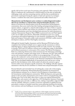 29
3  Where are we now? Key findings from the study
agenda, did not leave much space for pursuing a joint approach. Other reasons for the
failure to implement the commitments to shared analyses are that they are politically
challenging, costly, and time-consuming exercises; and that they are predicated on
government counterparts having the capacity to lead such exercises in an inclusive
manner, a condition that rarely exists in protracted and conflict-related crises.14
Humanitarian and development actors continue to conduct fragmented analyses
that do not contribute to a shared vision and prioritised plan of action. In the
absence of incentives for shared analyses across the humanitarian and development
communities, these actors tend to base their funding and programming decisions on
separate analyses, as opposed to a shared understanding and vision of what is required
in a given context and how each of them can contribute to a coherent response in the
best way. Humanitarian actors have developed joint processes for needs assessments to
underpin Humanitarian Response Plans (HRPs) in protracted crises and Flash Appeals
in the case of sudden onset disasters. Meanwhile, development actors use a variety
of assessment and analytical approaches in crisis situations, including joint UN, World
Bank and European Union post-conflict needs assessments (PCNAs), conflict sensitive
development analyses, and New Deal fragility assessments.
Although the Somalia Fragility Assessment and the Myanmar JPNA had not been
completed, there had been multiple sector or agency-specific assessments to inform
individual agency or donor programming in both case study countries. For example,
in Somalia, NGO and UN resilience consortia were conducting a range of vulnerability
and livelihood assessments in various parts of the country. The African Development
Bank was conducting infrastructure needs assessments for the information technology,
water and sanitation, transport and energy sectors. In Myanmar, the LIFT had conducted
surveys and commissioned studies to inform its own programming. UN and other
agencies also conducted a variety of national or sub-national level assessments, whilst
the government has set out its priorities in the National Comprehensive Development
Plan. This was developed independently of international actors and was not a strong
guide for their development work, which tended to be driven by national or agency
interests and/or sector and agency-specific assessments. The challenge with these separate
assessments is that they do not contribute to a shared vision and prioritised plan of action.
Practical obstacles and entrenched ways of working play a major role in discouraging
shared analysis and planning. Mismatched planning timeframes for humanitarian
and development assistance act as a barrier to the development of shared plans across
the humanitarian and development communities. While development actors generally
operate on five-year plans, humanitarian actors tend to work on annual planning and/or
funding cycles. Even in the Sahel, where there is a three-year regional Humanitarian
Response Plan, each country in the region has a UN Development Assistance Framework
(UNDAF) that starts and ends at a different time, making it impossible to align the HRP
with the UNDAFs. Moreover, a number of interview respondents (at global level and
particularly in relation to Somalia) noted that current planning timeframes for develop-
ment assistance and state-building are excessively optimistic and short. They argued that,
14	 Uptake and use of shared analyses is also problematic. Of the fragility assessments monitored
in the New Deal Monitoring Report 2014, it was noted that only Sierra Leone had successfully
incorporated the resulting analysis and PSG indicators into national planning documents.
Others had repurposed existing planning documents.
 