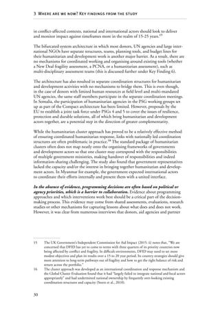 30
3  Where are we now? Key findings from the study
in conflict-affected contexts, national and international actors should look to deliver
and monitor impact against timeframes more in the realm of 15-25 years.15
The bifurcated system architecture in which most donors, UN agencies and large inter-
national NGOs have separate structures, teams, planning tools, and budget lines for
their humanitarian and development work is another major barrier. As a result, there are
no mechanisms for coordinated working and organising around existing tools (whether
a New Deal fragility assessment, a PCNA, or a humanitarian assessment), such as
multi-disciplinary assessment teams (this is discussed further under Key Finding 6).
The architecture has also resulted in separate coordination structures for humanitarian
and development activities with no mechanisms to bridge them. This is even though,
in the case of donors with limited human resources at field level and multi-mandated
UN agencies, the same staff members participate in the separate coordination meetings.
In Somalia, the participation of humanitarian agencies in the PSG working groups set
up as part of the Compact architecture has been limited. However, proposals by the
EU to establish a joint task force under PSGs 4 and 5 to cover the issues of resilience,
protection and durable solutions, all of which bring humanitarian and development
actors together, are a potential step in the direction of greater complementarity.
While the humanitarian cluster approach has proved to be a relatively effective method
of ensuring coordinated humanitarian response, links with nationally led coordination
structures are often problematic in practice.16
The standard package of humanitarian
clusters often does not map neatly onto the organising frameworks of governments
and development actors so that one cluster may correspond with the responsibilities
of multiple government ministries, making handover of responsibilities and indeed
information-sharing challenging. The study also found that government representatives
lacked the capacity and/or the interest in bringing together humanitarian and develop-
ment actors. In Myanmar for example, the government expected international actors
to coordinate their efforts internally and present them with a united interface.
In the absence of evidence, programming decisions are often based on political or
agency priorities, which is a barrier to collaboration. Evidence about programming
approaches and which interventions work best should be a critical part of the decision-
making process. This evidence may come from shared assessments, evaluations, research
studies or other mechanisms for capturing lessons about what does and does not work.
However, it was clear from numerous interviews that donors, aid agencies and partner
15	 The UK Government’s Independent Commission for Aid Impact (2015: ii) notes that, “We are
concerned that DFID has yet to come to terms with three quarters of its priority countries now
being affected by conflict and fragility. In difficult environments, DFID may need to set more
modest objectives and plan its results over a 15 to 20 year period. Its country strategies should give
more attention to long-term pathways out of fragility and how to get the right balance of risk and
return across the portfolio.”
16	 The cluster approach was developed as an international coordination and response mechanism and
the Global Cluster Evaluation found that it had “largely failed to integrate national and local actors
appropriately” and had undermined national ownership by frequently over-looking existing
coordination structures and capacity (Steets et al., 2010).
 