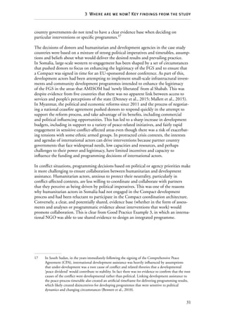 31
3  Where are we now? Key findings from the study
country governments do not tend to have a clear evidence base when deciding on
particular interventions or specific programmes.17
The decisions of donors and humanitarian and development agencies in the case study
countries were based on a mixture of strong political imperatives and timetables, assump-
tions and beliefs about what would deliver the desired results and prevailing practice.
In Somalia, large-scale western re-engagement has been shaped by a set of circumstances
that pushed donors to focus on enhancing the legitimacy of the FGS and to ensure that
a Compact was signed in time for an EU-sponsored donor conference. As part of this,
development actors had been attempting to implement small-scale infrastructural invest-
ments and community development programmes intended to enhance the legitimacy
of the FGS in the areas that AMISOM had ‘newly liberated’ from al Shabab. This was
despite evidence from five countries that there was no apparent link between access to
services and people’s perceptions of the state (Denney et al., 2015; Mallett et al., 2015).
In Myanmar, the political and economic reforms since 2011 and the process of negotiat-
ing a national ceasefire agreement pushed donors to respond quickly in the attempt to
support the reform process, and take advantage of its benefits, including commercial
and political influencing opportunities. This has led to a sharp increase in development
budgets, including in support to a variety of peace-related initiatives, and fairly rapid
engagement in sensitive conflict-affected areas even though there was a risk of exacerbat-
ing tensions with some ethnic armed groups. In protracted crisis contexts, the interests
and agendas of international actors can drive interventions because partner country
governments that face widespread needs, low capacities and resources, and perhaps
challenges to their power and legitimacy, have limited incentives and capacity to
influence the funding and programming decisions of international actors.
In conflict situations, programming decisions based on political or agency priorities make
it more challenging to ensure collaboration between humanitarian and development
assistance. Humanitarian actors, anxious to protect their neutrality, particularly in
conflict-affected contexts, are less willing to coordinate and collaborate with partners
that they perceive as being driven by political imperatives. This was one of the reasons
why humanitarian actors in Somalia had not engaged in the Compact development
process and had been reluctant to participate in the Compact coordination architecture.
Conversely, a clear, and potentially shared, evidence base (whether in the form of assess-
ments and analyses or programmatic evidence about interventions that work) would
promote collaboration. This is clear from Good Practice Example 3, in which an interna-
tional NGO was able to use shared evidence to design an integrated programme.
17	 In South Sudan, in the years immediately following the signing of the Comprehensive Peace
Agreement (CPA), international development assistance was heavily influenced by assumptions
that under-development was a root cause of conflict and related theories that a developmental
‘peace dividend’ would contribute to stability. In fact there was no evidence to confirm that the root
causes of the conflict were developmental rather than political. Linking development assistance to
the peace-process timetable also created an artificial timeframe for delivering programming results,
which likely created disincentives for developing programmes that were sensitive to political
dynamics and changing circumstances (Bennett et al., 2010).
 