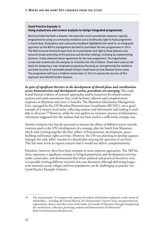32
3  Where are we now? Key findings from the study
In spite of significant barriers to the development of shared plans and coordination
across humanitarian and development action, precedents are emerging. The study
found limited evidence of systemic approaches and/or incentives for shared context
analyses and needs assessments that could facilitate coherent and complementary
responses in Myanmar and none in Somalia. The Myanmar Information Management
Unit, managed by the UN Resident/Humanitarian Coordinator (RC/HC), was a good
example of a country level entity collecting analyses and information and making it avail-
able to all actors.18
However, while the unit gathers an extensive amount of information,
informants suggested that the analyses had not been used in a sufficiently strategic way.
Another initiative that has the potential to harness the efforts of different actors towards
common goals is the UN’s development of a strategic plan for South East Myanmar,
which aims to bring together the four ‘pillars’ of humanitarian, development, peace-
building and human rights activities. However, the UN was planning to develop separate
strategies for each ‘pillar’ instead of a shared plan covering the spectrum of activities.
This led some actors to express concern that it would not deliver complementarity.
Elsewhere, however, there have been attempts at more coherent approaches. The 3RP for
Syria, represents a significant attempt to bring humanitarian and development activities
under a joint plan, and demonstrates that where political and practical incentives exist,
it is possible to bring different activities into one document although delivering longer-
term assistance across refugee and host populations can be challenging in practice (see
Good Practice Example 4 below).
18	 The unit’s purpose “is to improve the capacity for analysis and decision making by a wide variety of
stakeholders – including the United Nations, the Humanitarian Country Team, non-governmental
organizations, donors and other actors, both inside and outside of Myanmar, through strengthening
the coordination, collection, processing, analysis and dissemination of information”
(http://www.themimu.info/about-us).
Good Practice Example 3:
Using evaluations and context analysis to design integrated programmes
DanChurchAid had both a disaster risk reduction and humanitarian response capacity
programme focusing on community resilience and a livelihoods/right to food programme
in South Asia. Evaluations and community feedback highlighted the need for an integrated
approach so the NGO’s management decided to assimilate the two programmes in 2013.
The NGO ensured technical input from its humanitarian and right to food advisers and
ensured broad ownership of the process and decision-making, including by implementing
partners. It also obtained donor agreement for the new programme. The organisation
conducted context and risk analyses to minimise the risk of failure. These were used as the
basis for designing a new integrated programme focusing on strengthening the resilience
and food security of vulnerable people living in food-insecure and disaster-prone areas.
The programme will have a midterm review later in 2015 to assess the success of this
approach and identify further lessons.
 