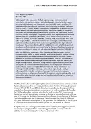 33
3  Where are we now? Key findings from the study
The OECD-DAC has also brought together national and international actors to conduct
Resilience Systems Analyses in Somalia, the Democratic Republic of Congo, Jordan and
Lebanon (OECD 2014b and 2014c). These have resulted in the development of road-
maps for both humanitarian and development actors to work on resilience. In Somalia,
the FGS has adopted the roadmap as its plan for implementing PSG 4 on economic
foundations and it is also using the roadmap to develop an integrated national resilience
plan. In Lebanon, the Resilience Systems Analysis informed the development of the joint
Government of Lebanon and UN Lebanon Crisis Response Plan 2015-16. Although
this covers the humanitarian response to the Syria crisis, the roadmap led to the inclusion
of a focus on investments in social welfare systems and job creation in Lebanon.
At a global level, the Danish government has introduced new planning procedures that
also attempt to bring its different forms of engagement with a country under the
umbrella of one document (see Good Practice Example 5 below.
Good Practice Example 4:
The Syria 3RP
Relatively early in the response to the Syria regional refugee crisis, international
humanitarian and development actors realised that a classic humanitarian-led response
was going to be inadequate and inappropriate and, from 2013, made a conscious shift
towards a collaborative response. The refugee crisis in the region poses huge challenges
given its scale – 3.9 million refugees have now been displaced from Syria into Egypt, Iraq,
Jordan, Lebanon and Turkey. All current indications are that the crisis will be protracted,
and there is well-documented evidence confirming the impact that the burden of hosting
such large numbers of refugees is having on economies in the region and on the resources
of communities and governments (World Bank, 2013). The fiscal impact of the crisis on
Lebanon for example, is expected to be USD 2 billion in 2015, which includes direct costs
to the budget of USD 1.1 billion to finance subsidies on food, gas, water and electricity;
additional security costs; loss of trade-related income; and accelerated depreciation of
infrastructure (Government of Jordan, 2015). In addition, the crisis is high in the political
consciousness of international governments being “at the nexus of political, humanitarian,
development and security issues, with sub-regional and global implications” (3RP, 2015).
At the end of 2014, the governments of the five major neighbouring refugee hosting
countries, and the UN, led by UNHCR and UNDP, launched the pioneering Regional Refugee
and Resilience Plan (3RP) as a planning and resource mobilisation instrument. The 3RP
represents an attempt to simultaneously provide immediate assistance to crisis-affected
people and to address some of the longer-term socio-economic impacts of the crisis on
refugee hosting countries. It also aims to align with and support county-led prioritisation
and response. In addition to direct relief assistance, 21 million people in communities
hosting refugees are expected to benefit from investments in local infrastructure and
services provided to both host and refugee communities. In practice, the reality of
delivering activities in Jordan and Lebanon has meant that humanitarian assistance
continues to focus on refugee populations while development activities are targeted at local
communities, rather than both refugee and host populations benefitting from longer-term
development assistance.
 