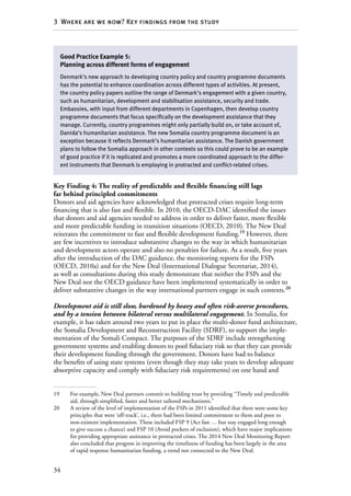 34
3  Where are we now? Key findings from the study
Key Finding 4: The reality of predictable and flexible financing still lags
far behind principled commitments
Donors and aid agencies have acknowledged that protracted crises require long-term
financing that is also fast and flexible. In 2010, the OECD-DAC identified the issues
that donors and aid agencies needed to address in order to deliver faster, more flexible
and more predictable funding in transition situations (OECD, 2010). The New Deal
reiterates the commitment to fast and flexible development funding.19
However, there
are few incentives to introduce substantive changes to the way in which humanitarian
and development actors operate and also no penalties for failure. As a result, five years
after the introduction of the DAC guidance, the monitoring reports for the FSPs
(OECD, 2010a) and for the New Deal (International Dialogue Secretariat, 2014),
as well as consultations during this study demonstrate that neither the FSPs and the
New Deal nor the OECD guidance have been implemented systematically in order to
deliver substantive changes in the way international partners engage in such contexts.20
Development aid is still slow, burdened by heavy and often risk-averse procedures,
and by a tension between bilateral versus multilateral engagement. In Somalia, for
example, it has taken around two years to put in place the multi-donor fund architecture,
the Somalia Development and Reconstruction Facility (SDRF), to support the imple-
mentation of the Somali Compact. The purposes of the SDRF include strengthening
government systems and enabling donors to pool fiduciary risk so that they can provide
their development funding through the government. Donors have had to balance
the benefits of using state systems (even though they may take years to develop adequate
absorptive capacity and comply with fiduciary risk requirements) on one hand and
19	 For example, New Deal partners commit to building trust by providing “Timely and predictable
aid, through simplified, faster and better tailored mechanisms.”
20	 A review of the level of implementation of the FSPs in 2011 identified that there were some key
principles that were ‘off-track’, i.e., there had been limited commitment to them and poor to
non-existent implementation. These included FSP 9 (Act fast … but stay engaged long enough
to give success a chance) and FSP 10 (Avoid pockets of exclusion), which have major implications
for providing appropriate assistance in protracted crises. The 2014 New Deal Monitoring Report
also concluded that progress in improving the timeliness of funding has been largely in the area
of rapid response humanitarian funding, a trend not connected to the New Deal.
Good Practice Example 5:
Planning across different forms of engagement
Denmark’s new approach to developing country policy and country programme documents
has the potential to enhance coordination across different types of activities. At present,
the country policy papers outline the range of Denmark’s engagement with a given country,
such as humanitarian, development and stabilisation assistance, security and trade.
Embassies, with input from different departments in Copenhagen, then develop country
programme documents that focus specifically on the development assistance that they
manage. Currently, country programmes might only partially build on, or take account of,
Danida’s humanitarian assistance. The new Somalia country programme document is an
exception because it reflects Denmark’s humanitarian assistance. The Danish government
plans to follow the Somalia approach in other contexts so this could prove to be an example
of good practice if it is replicated and promotes a more coordinated approach to the differ-
ent instruments that Denmark is employing in protracted and conflict-related crises.
 