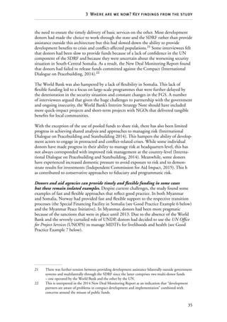 35
3  Where are we now? Key findings from the study
the need to ensure the timely delivery of basic services on the other. Most development
donors had made the choice to work through the state and the SDRF rather than provide
assistance outside this architecture but this had slowed down the ability to provide
development benefits to crisis and conflict-affected populations.21
Some interviewees felt
that donors had been slow to provide funds because of a lack of confidence in the UN
component of the SDRF and because they were uncertain about the worsening security
situation in South-Central Somalia. As a result, the New Deal Monitoring Report found
that donors had failed to release funds committed against the Compact (International
Dialogue on Peacebuilding, 2014).22
The World Bank was also hampered by a lack of flexibility in Somalia. This lack of
flexible funding led to a focus on large-scale programmes that were further delayed by
the deterioration in the security situation and constant changes in the FGS. A number
of interviewees argued that given the huge challenges to partnership with the government
and ongoing insecurity, the World Bank’s Interim Strategy Note should have included
more quick-impact projects and short-term projects with NGOs that delivered tangible
benefits for local communities.
With the exception of the use of pooled funds to share risk, there has also been limited
progress in achieving shared analysis and approaches to managing risk (International
Dialogue on Peacebuilding and Statebuilding 2014). This hampers the ability of develop-
ment actors to engage in protracted and conflict-related crises. While some individual
donors have made progress in their ability to manage risk at headquarters level, this has
not always corresponded with improved risk management at the country-level (Interna-
tional Dialogue on Peacebuilding and Statebuilding, 2014). Meanwhile, some donors
have experienced increased domestic pressure to avoid exposure to risk and to demon-
strate results for investments (Independent Commission for Aid Impact, 2015). This h
as contributed to conservative approaches to fiduciary and programmatic risk.
Donors and aid agencies can provide timely and flexible funding in some cases
but these remain isolated examples. Despite current challenges, the study found some
examples of fast and flexible approaches that reflect good practice. In both Myanmar
and Somalia, Norway had provided fast and flexible support to the respective transition
processes (the Special Financing Facility in Somalia (see Good Practice Example 6 below)
and the Myanmar Peace Initiative). In Myanmar, donors had been more pragmatic
because of the sanctions that were in place until 2013. Due to the absence of the World
Bank and the severely curtailed role of UNDP, donors had decided to use the UN Office
for Project Services (UNOPS) to manage MDTFs for livelihoods and health (see Good
Practice Example 7 below).
21	 There was further tension between providing development assistance bilaterally outside government
systems and multilaterally through the SDRF since the latter comprises two multi-donor funds
– one operated by the World Bank and the other by the UN.
22	 This is interpreted in the 2014 New Deal Monitoring Report as an indication that “development
partners are aware of problems in compact development and implementation” combined with
concerns around the misuse of public funds.
 
