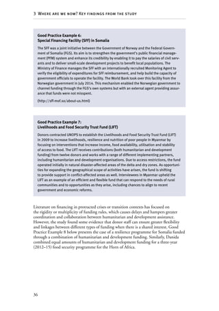 36
3  Where are we now? Key findings from the study
Literature on financing in protracted crises or transition contexts has focused on
the rigidity or multiplicity of funding rules, which causes delays and hampers greater
coordination and collaboration between humanitarian and development assistance.
However, the study found some evidence that donor staff can ensure greater flexibility
and linkages between different types of funding when there is a shared interest. Good
Practice Example 8 below presents the case of a resilience programme for Somalia funded
through a combination of humanitarian and development funding. Similarly, Danida
combined equal amounts of humanitarian and development funding for a three-year
(2012–15) food security programme for the Horn of Africa.
Good Practice Example 6:
Special Financing Facility (SFF) in Somalia
The SFF was a joint initiative between the Government of Norway and the Federal Govern-
ment of Somalia (FGS). Its aim is to strengthen the government’s public financial manage-
ment (PFM) system and enhance its credibility by enabling it to pay the salaries of civil serv-
ants and to deliver small-scale development projects to benefit local populations. The
Ministry of Finance manages the SFF with an internationally recruited Monitoring Agent to
verify the eligibility of expenditures for SFF reimbursement, and help build the capacity of
government officials to operate the facility. The World Bank took over this facility from the
Norwegian government in July 2014. This mechanism enabled the Norwegian government to
channel funding through the FGS’s own systems but with an external agent providing assur-
ance that funds were not misspent.
(http://sff-mof.so/about-us.html)
Good Practice Example 7:
Livelihoods and Food Security Trust Fund (LIFT)
Donors contracted UNOPS to establish the Livelihoods and Food Security Trust Fund (LIFT)
in 2009 to increase livelihoods, resilience and nutrition of poor people in Myanmar by
focusing on interventions that increase income, food availability, utilisation and stability
of access to food. The LIFT receives contributions (both humanitarian and development
funding) from twelve donors and works with a range of different implementing partners,
including humanitarian and development organisations. Due to access restrictions, the fund
operated initially in natural disaster-affected areas of the delta and dry zones. As opportuni-
ties for expanding the geographical scope of activities have arisen, the fund is shifting
to provide support in conflict-affected areas as well. Interviewees in Myanmar upheld the
LIFT as an example of an efficient and flexible fund that can respond to the needs of rural
communities and to opportunities as they arise, including chances to align to recent
government and economic reforms.
 