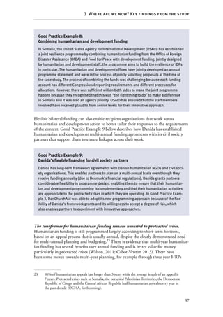 37
3  Where are we now? Key findings from the study
Flexible bilateral funding can also enable recipient organisations that work across
humanitarian and development action to better tailor their responses to the requirements
of the context. Good Practice Example 9 below describes how Danida has established
humanitarian and development multi-annual funding agreements with its civil society
partners that support them to ensure linkages across their work.
The timeframes for humanitarian funding remain unsuited to protracted crises.
Humanitarian funding is still programmed largely according to short-term horizons,
based on an appeal process that is usually annual, despite the clearly demonstrated need
for multi-annual planning and budgeting.23
There is evidence that multi-year humanitar-
ian funding has several benefits over annual funding and is better value for money,
particularly in protracted crises (Walton, 2011; Cabot-Venton 2013). There have
been some moves towards multi-year planning, for example through three year HRPs
23	 90% of humanitarian appeals last longer than 3 years while the average length of an appeal is
7 years. Protracted crises such as Somalia, the occupied Palestinian Territories, the Democratic
Republic of Congo and the Central African Republic had humanitarian appeals every year in
the past decade (OCHA, forthcoming).
Good Practice Example 8:
Combining humanitarian and development funding
In Somalia, the United States Agency for International Development (USAID) has established
a joint resilience programme by combining humanitarian funding from the Office of Foreign
Disaster Assistance (OFDA) and Food For Peace with development funding. Jointly designed
by humanitarian and development staff, the programme aims to build the resilience of IDPs
in particular. The humanitarian and development offices have jointly developed an annual
programme statement and were in the process of jointly soliciting proposals at the time of
the case study. The process of combining the funds was challenging because each funding
account has different Congressional reporting requirements and different processes for
allocation. However, there was sufficient will on both sides to make the joint programme
happen because they recognised that this was “the right thing to do” to make a difference
in Somalia and it was also an agency priority. USAID has ensured that the staff members
involved have received plaudits from senior levels for their innovative approach.
Good Practice Example 9:
Danida’s flexible financing for civil society partners
Danida has long-term framework agreements with Danish humanitarian NGOs and civil soci-
ety organisations. This enables partners to plan on a multi-annual basis even though they
receive funding annually (due to Denmark’s financial regulations). Danida grants partners
considerable flexibility in programme design, enabling them to ensure that their humanitar-
ian and development programming is complementary and that their humanitarian activities
are appropriate to the protracted crises in which they are operating. In Good Practice Exam-
ple 3, DanChurchAid was able to adopt its new programming approach because of the flex-
ibility of Danida’s framework grants and its willingness to accept a degree of risk, which
also enables partners to experiment with innovative approaches.
 