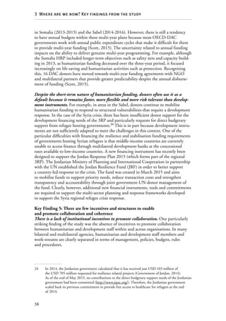 38
3  Where are we now? Key findings from the study
in Somalia (2013-2015) and the Sahel (2014-2016). However, there is still a tendency
to have annual budgets within these multi-year plans because most OECD-DAC
governments work with annual public expenditure cycles that make it difficult for them
to provide multi-year funding (Scott, 2015). The uncertainty related to annual funding
impacts on the ability to deliver genuine multi-year programming. For example, although
the Somalia HRP included longer-term objectives such as safety nets and capacity build-
ing in 2013, as humanitarian funding decreased over the three-year period, it focused
increasingly on life-saving and humanitarian activities such as protection. Recognising
this, 16 DAC donors have moved towards multi-year funding agreements with NGO
and multilateral partners that provide greater predictability despite the annual disburse-
ment of funding (Scott, 2015).
Despite the short-term nature of humanitarian funding, donors often use it as a
default because it remains faster, more flexible and more risk tolerant than develop-
ment instruments. For example, in areas in the Sahel, donors continue to mobilise
humanitarian funding to respond to structural vulnerabilities that require a development
response. In the case of the Syria crisis, there has been insufficient donor support for the
development financing needs of the 3RP and particularly requests for direct budgetary
support from refugee hosting governments.24
This is in part because development instru-
ments are not sufficiently adapted to meet the challenges in this context. One of the
particular difficulties with financing the resilience and stabilisation funding requirements
of governments hosting Syrian refugees is that middle-income countries are currently
unable to access finance through multilateral development banks at the concessional
rates available to low-income countries. A new financing instrument has recently been
designed to support the Jordan Response Plan 2015 (which forms part of the regional
3RP). The Jordanian Ministry of Planning and International Cooperation in partnership
with the UN established the Jordan Resilience Fund (JRF) in order to better support
a country-led response to the crisis. The fund was created in March 2015 and aims
to mobilise funds to support priority needs, reduce transaction costs and strengthen
transparency and accountability through joint government-UN-donor management of
the fund. Clearly, however, additional new financial instruments, tools and commitments
are required to support the multi-sector planning and response frameworks developed
to support the Syria regional refugee crisis response.
Key Finding 5: There are few incentives and structures to enable
and promote collaboration and coherence
There is a lack of institutional incentives to promote collaboration. One particularly
striking finding of the study was the absence of incentives to promote collaboration
between humanitarian and development staff within and across organisations. In many
bilateral and multilateral agencies, humanitarian and development staff members and
work-streams are clearly separated in terms of management, policies, budgets, rules
and procedures.
24	 In 2014, the Jordanian government calculated that it has received just USD 103 million of
the USD 705 million requested for resilience related projects (Government of Jordan, 2014).
As of the end of May 2015, no contributions to the direct budgetary support needs of the Jordanian
government had been committed (http://www.jrpsc.org/). Therefore, the Jordanian government
scaled back its previous commitment to provide free access to healthcare for refugees at the end
of 2014.
 