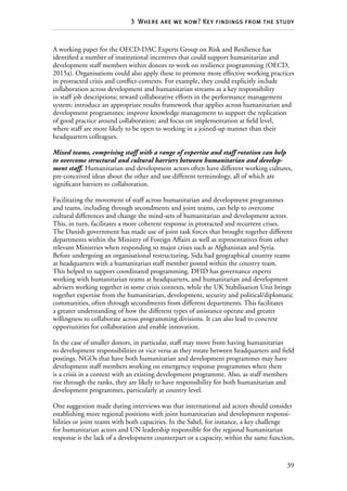 39
3  Where are we now? Key findings from the study
A working paper for the OECD-DAC Experts Group on Risk and Resilience has
identified a number of institutional incentives that could support humanitarian and
development staff members within donors to work on resilience programming (OECD,
2015a). Organisations could also apply these to promote more effective working practices
in protracted crisis and conflict-contexts. For example, they could explicitly include
collaboration across development and humanitarian streams as a key responsibility
in staff job descriptions; reward collaborative efforts in the performance management
system; introduce an appropriate results framework that applies across humanitarian and
development programmes; improve knowledge management to support the replication
of good practice around collaboration; and focus on implementation at field level,
where staff are more likely to be open to working in a joined-up manner than their
headquarters colleagues.
Mixed teams, comprising staff with a range of expertise and staff rotation can help
to overcome structural and cultural barriers between humanitarian and develop-
ment staff. Humanitarian and development actors often have different working cultures,
pre-conceived ideas about the other and use different terminology, all of which are
significant barriers to collaboration.
Facilitating the movement of staff across humanitarian and development programmes
and teams, including through secondments and joint teams, can help to overcome
cultural differences and change the mind-sets of humanitarian and development actors.
This, in turn, facilitates a more coherent response in protracted and recurrent crises.
The Danish government has made use of joint task forces that brought together different
departments within the Ministry of Foreign Affairs as well as representatives from other
relevant Ministries when responding to major crises such as Afghanistan and Syria.
Before undergoing an organisational restructuring, Sida had geographical country teams
at headquarters with a humanitarian staff member posted within the country team.
This helped to support coordinated programming. DFID has governance experts
working with humanitarian teams at headquarters, and humanitarian and development
advisers working together in some crisis contexts, while the UK Stabilisation Unit brings
together expertise from the humanitarian, development, security and political/diplomatic
communities, often through secondments from different departments. This facilitates
a greater understanding of how the different types of assistance operate and greater
willingness to collaborate across programming divisions. It can also lead to concrete
opportunities for collaboration and enable innovation.
In the case of smaller donors, in particular, staff may move from having humanitarian
to development responsibilities or vice versa as they rotate between headquarters and field
postings. NGOs that have both humanitarian and development programmes may have
development staff members working on emergency response programmes when there
is a crisis in a context with an existing development programme. Also, as staff members
rise through the ranks, they are likely to have responsibility for both humanitarian and
development programmes, particularly at country level.
One suggestion made during interviews was that international aid actors should consider
establishing more regional positions with joint humanitarian and development responsi-
bilities or joint teams with both capacities. In the Sahel, for instance, a key challenge
for humanitarian actors and UN leadership responsible for the regional humanitarian
response is the lack of a development counterpart or a capacity, within the same function,
 