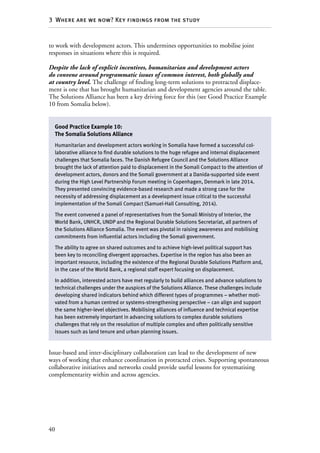40
3  Where are we now? Key findings from the study
to work with development actors. This undermines opportunities to mobilise joint
responses in situations where this is required.
Despite the lack of explicit incentives, humanitarian and development actors
do convene around programmatic issues of common interest, both globally and
at country level. The challenge of finding long-term solutions to protracted displace-
ment is one that has brought humanitarian and development agencies around the table.
The Solutions Alliance has been a key driving force for this (see Good Practice Example
10 from Somalia below).
Issue-based and inter-disciplinary collaboration can lead to the development of new
ways of working that enhance coordination in protracted crises. Supporting spontaneous
collaborative initiatives and networks could provide useful lessons for systematising
complementarity within and across agencies.
Good Practice Example 10:
The Somalia Solutions Alliance
Humanitarian and development actors working in Somalia have formed a successful col-
laborative alliance to find durable solutions to the huge refugee and internal displacement
challenges that Somalia faces. The Danish Refugee Council and the Solutions Alliance
brought the lack of attention paid to displacement in the Somali Compact to the attention of
development actors, donors and the Somali government at a Danida-supported side event
during the High Level Partnership Forum meeting in Copenhagen, Denmark in late 2014.
They presented convincing evidence-based research and made a strong case for the
necessity of addressing displacement as a development issue critical to the successful
implementation of the Somali Compact (Samuel-Hall Consulting, 2014).
The event convened a panel of representatives from the Somali Ministry of Interior, the
World Bank, UNHCR, UNDP and the Regional Durable Solutions Secretariat, all partners of
the Solutions Alliance Somalia. The event was pivotal in raising awareness and mobilising
commitments from influential actors including the Somali government.
The ability to agree on shared outcomes and to achieve high-level political support has
been key to reconciling divergent approaches. Expertise in the region has also been an
important resource, including the existence of the Regional Durable Solutions Platform and,
in the case of the World Bank, a regional staff expert focusing on displacement.
In addition, interested actors have met regularly to build alliances and advance solutions to
technical challenges under the auspices of the Solutions Alliance. These challenges include
developing shared indicators behind which different types of programmes – whether moti-
vated from a human centred or systems-strengthening perspective – can align and support
the same higher-level objectives. Mobilising alliances of influence and technical expertise
has been extremely important in advancing solutions to complex durable solutions
challenges that rely on the resolution of multiple complex and often politically sensitive
issues such as land tenure and urban planning issues.
 
