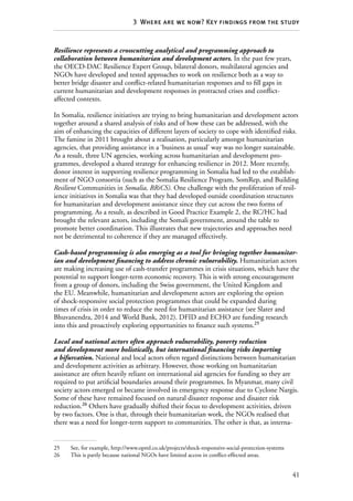 41
3  Where are we now? Key findings from the study
Resilience represents a crosscutting analytical and programming approach to
collaboration between humanitarian and development actors. In the past few years,
the OECD-DAC Resilience Expert Group, bilateral donors, multilateral agencies and
NGOs have developed and tested approaches to work on resilience both as a way to
better bridge disaster and conflict-related humanitarian responses and to fill gaps in
current humanitarian and development responses in protracted crises and conflict-
affected contexts.
In Somalia, resilience initiatives are trying to bring humanitarian and development actors
together around a shared analysis of risks and of how these can be addressed, with the
aim of enhancing the capacities of different layers of society to cope with identified risks.
The famine in 2011 brought about a realisation, particularly amongst humanitarian
agencies, that providing assistance in a ‘business as usual’ way was no longer sustainable.
As a result, three UN agencies, working across humanitarian and development pro-
grammes, developed a shared strategy for enhancing resilience in 2012. More recently,
donor interest in supporting resilience programming in Somalia had led to the establish-
ment of NGO consortia (such as the Somalia Resilience Program, SomRep, and Building
Resilient Communities in Somalia, BRiCS). One challenge with the proliferation of resil-
ience initiatives in Somalia was that they had developed outside coordination structures
for humanitarian and development assistance since they cut across the two forms of
programming. As a result, as described in Good Practice Example 2, the RC/HC had
brought the relevant actors, including the Somali government, around the table to
promote better coordination. This illustrates that new trajectories and approaches need
not be detrimental to coherence if they are managed effectively.
Cash-based programming is also emerging as a tool for bringing together humanitar-
ian and development financing to address chronic vulnerability. Humanitarian actors
are making increasing use of cash-transfer programmes in crisis situations, which have the
potential to support longer-term economic recovery. This is with strong encouragement
from a group of donors, including the Swiss government, the United Kingdom and
the EU. Meanwhile, humanitarian and development actors are exploring the option
of shock-responsive social protection programmes that could be expanded during
times of crisis in order to reduce the need for humanitarian assistance (see Slater and
Bhuvanendra, 2014 and World Bank, 2012). DFID and ECHO are funding research
into this and proactively exploring opportunities to finance such systems.25
Local and national actors often approach vulnerability, poverty reduction
and development more holistically, but international financing risks importing
a bifurcation. National and local actors often regard distinctions between humanitarian
and development activities as arbitrary. However, those working on humanitarian
assistance are often heavily reliant on international aid agencies for funding so they are
required to put artificial boundaries around their programmes. In Myanmar, many civil
society actors emerged or became involved in emergency response due to Cyclone Nargis.
Some of these have remained focused on natural disaster response and disaster risk
reduction.26
Others have gradually shifted their focus to development activities, driven
by two factors. One is that, through their humanitarian work, the NGOs realised that
there was a need for longer-term support to communities. The other is that, as interna-
25	 See, for example, http://www.opml.co.uk/projects/shock-responsive-social-protection-systems
26	 This is partly because national NGOs have limited access in conflict-effected areas.
 