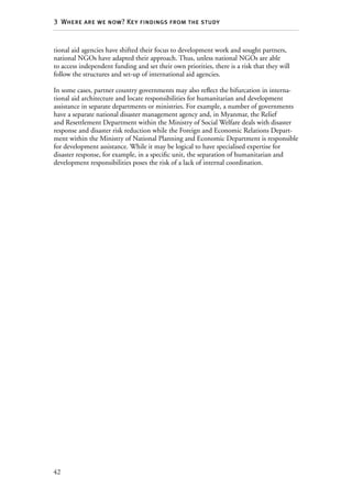 42
3  Where are we now? Key findings from the study
tional aid agencies have shifted their focus to development work and sought partners,
national NGOs have adapted their approach. Thus, unless national NGOs are able
to access independent funding and set their own priorities, there is a risk that they will
follow the structures and set-up of international aid agencies.
In some cases, partner country governments may also reflect the bifurcation in interna-
tional aid architecture and locate responsibilities for humanitarian and development
assistance in separate departments or ministries. For example, a number of governments
have a separate national disaster management agency and, in Myanmar, the Relief
and Resettlement Department within the Ministry of Social Welfare deals with disaster
response and disaster risk reduction while the Foreign and Economic Relations Depart-
ment within the Ministry of National Planning and Economic Department is responsible
for development assistance. While it may be logical to have specialised expertise for
disaster response, for example, in a specific unit, the separation of humanitarian and
development responsibilities poses the risk of a lack of internal coordination.
 