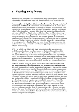 43
4 Charting a way forward
This section uses the evidence and lessons from the study to identify what successful
collaboration and coordination might look like and possibilities for incentivising this.
A common plan with high-level objectives and underpinned by thorough context and
risk analyses would promote coordination and coherent responses. At present, there
are neither mechanisms nor incentives to promote collaboration and coordination across
humanitarian and development actors in terms of their analyses, planning and program-
ming. A plan that outlines a common vision of the risks and opportunities confronting
a country, and high-level objectives that would address these, would provide a strong
mechanism for coordination, particularly if humanitarian and development actors work
jointly on identifying the objectives so that they cover the spectrum of issues that are
relevant to them (ranging from state-building and peace-building objectives to addressing
the needs of displaced populations and other vulnerable groups). The plan would have
to be underpinned by a shared evidence base in the form of thorough context and risk
analyses to avoid doing harm and to contribute to supporting sustainable outcomes for
different levels of society.
With a set of high-level objectives in place, humanitarian and development actors
could decide on how best to contribute to them on the basis of their different skills
and approaches. Humanitarian, development, peace-building and stabilisation actors
add value in different ways to the areas of increasing resilience to shocks, responding to
shocks, and promoting sustainable development. Rather than trying to force these diverse
actors into artificial partnerships, a set of agreed goals would enable them to implement
different programmes and work at different levels of society in a more coordinated way.
Technical solutions to support greater coordination and collaboration often exist
but senior leadership is required to promote and incentivise their implementation.
The study has highlighted a number of examples of good practice that show that human-
itarian and development actors can find the technical solutions required to support more
coordinated and coherent responses. Where different actors have convened around areas
of shared interest, this has usually been where operationally focused people have come
together to puzzle out solutions within the constraints presented to them. However, these
examples of technical solutions are not being scaled up or replicated. Adequate principles
and good practices guidance – including OECD-DAC guidance on transition financing
as well as the principles for engaging in protracted crisis contexts (the FSPs and the
New Deal) – already exist. However, the selective implementation of the principles
and the failure to implement the DAC guidance highlight that senior leaders at both
headquarters and country level need to provide the political will as well as the right
incentives and support to bring about the required changes. They also need to develop
a culture that values the willingness of staff to work collaboratively, be creative and take
risks to find solutions. Examples from the study illustrate what senior leaders can achieve,
whether at the global or country level.
 