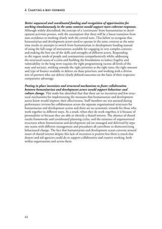 44
4  Charting a way forward
Better sequenced and coordinated funding and recognition of opportunities for
working simultaneously in the same contexts would support more coherent responses.
Although widely discredited, the concept of a ‘continuum’ from humanitarian to devel-
opment activities persists, with the assumption that there will be a linear transition from
state avoidance to working closely with the central state. This failure to recognise that
humanitarian and development actors need to operate in the same contexts at the same
time results in attempts to switch from humanitarian to development funding instead
of using the full range of instruments available for engaging in very complex contexts
and making the best use of the skills and strengths of different actors. Responding
to the urgent needs of people and communities comprehensively whilst addressing
the structural causes of a crisis and building the foundations to reduce fragility and
vulnerability in the long term requires the right programming (across all levels of the
state and society), working towards the right priorities at the right time; the right amount
and type of finance available to deliver on these priorities; and working with a diverse
mix of partners who can deliver clearly defined outcomes on the basis of their respective
comparative advantage.
Putting in place incentives and structural mechanisms to foster collaboration
between humanitarian and development actors would support behaviour and
culture change. This study has identified that that there are no incentives and few struc-
tural mechanisms for implementing the measures that humanitarian and development
actors know would improve their effectiveness. Staff members are not assessed during
performance reviews for collaboration across the separate organisational structures for
humanitarian and development action and there are no systematic rewards for those who
work together in different ways. As a result, when they do work together, it is because of
personalities or because they are able to identify a shared interest. The absence of shared
results frameworks and coordinated planning cycles, and the existence of organisational
structures where humanitarian and development aid are managed and delivered by sepa-
rate teams with different management and procedures all contribute to disincentivising
behavioural change. The fact that humanitarian and development actors convene around
issues of shared interest despite this lack of incentives is positive but there is much that
donors and aid agencies could do to support collaborative and creative working, both
within organisations and across them.
 